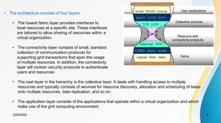 3/28/2024 5
• The architecture consists of four layers.
• The lowest fabric layer provides interfaces to
local resources at a specific site. These interfaces
are tailored to allow sharing of resources within a
virtual organization.
• The connectivity layer consists of small, standard
collection of communication protocols for
supporting grid transactions that span the usage
of multiple resources. In addition, the connectivity
layer will contain security protocols to authenticate
users and resources.
• The next layer in the hierarchy is the collective layer. It deals with handling access to multiple
resources and typically consists of services for resource discovery, allocation and scheduling of tasks
onto multiple resources, data replication, and so on.
• The application layer consists of the applications that operate within a virtual organization and which
make use of the grid computing environment.
 