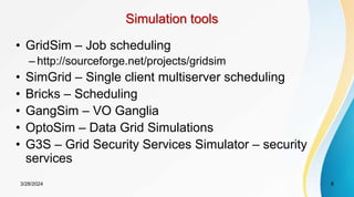 Simulation tools
• GridSim – Job scheduling
– http://sourceforge.net/projects/gridsim
• SimGrid – Single client multiserver scheduling
• Bricks – Scheduling
• GangSim – VO Ganglia
• OptoSim – Data Grid Simulations
• G3S – Grid Security Services Simulator – security
services
8
3/28/2024
 