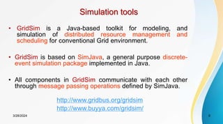 Simulation tools
• GridSim is a Java-based toolkit for modeling, and
simulation of distributed resource management and
scheduling for conventional Grid environment.
• GridSim is based on SimJava, a general purpose discrete-
event simulation package implemented in Java.
• All components in GridSim communicate with each other
through message passing operations defined by SimJava.
9
3/28/2024
http://www.buyya.com/gridsim/
http://www.gridbus.org/gridsim
 