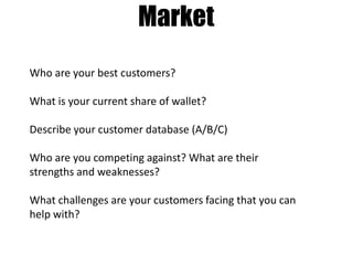 Market
Who are your best customers?
What is your current share of wallet?
Describe your customer database (A/B/C)
Who are you competing against? What are their
strengths and weaknesses?
What challenges are your customers facing that you can
help with?

 