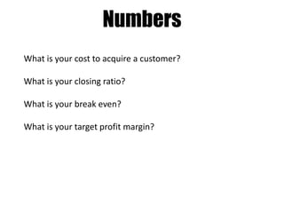 Numbers
What is your cost to acquire a customer?
What is your closing ratio?
What is your break even?
What is your target profit margin?

 