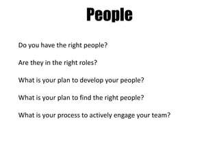 People
Do you have the right people?
Are they in the right roles?
What is your plan to develop your people?
What is your plan to find the right people?
What is your process to actively engage your team?

 