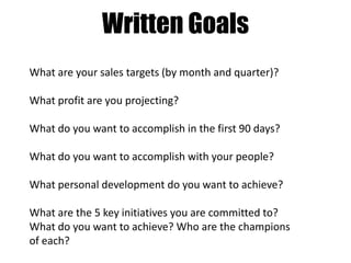 Written Goals
What are your sales targets (by month and quarter)?
What profit are you projecting?
What do you want to accomplish in the first 90 days?
What do you want to accomplish with your people?
What personal development do you want to achieve?
What are the 5 key initiatives you are committed to?
What do you want to achieve? Who are the champions
of each?

 