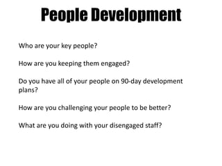 People Development
Who are your key people?
How are you keeping them engaged?
Do you have all of your people on 90-day development
plans?
How are you challenging your people to be better?
What are you doing with your disengaged staff?

 