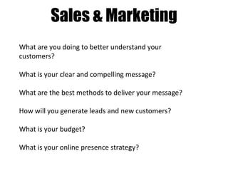 Sales & Marketing
What are you doing to better understand your
customers?

What is your clear and compelling message?
What are the best methods to deliver your message?
How will you generate leads and new customers?
What is your budget?
What is your online presence strategy?

 