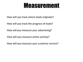 Measurement
How will you track where leads originate?
How will you track the progress of leads?
How will you measure your advertising?
How will you measure online activity?
How will you measure your customer service?

 