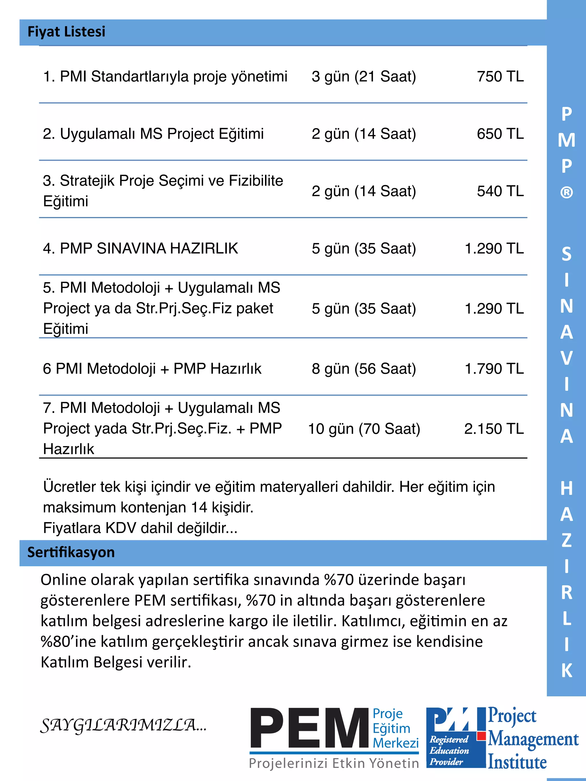Fiyat	
  Listesi	
  
1. PMI Standartlarıyla proje yönetimi"

3 gün (21 Saat)"

750 TL"

2. Uygulamalı MS Project Eğitimi"

2 gün (14 Saat)"

650 TL"

3. Stratejik Proje Seçimi ve Fizibilite
Eğitimi"

2 gün (14 Saat)"

540 TL"

4. PMP SINAVINA HAZIRLIK"

5 gün (35 Saat)"

1.290 TL"

5. PMI Metodoloji + Uygulamalı MS
Project ya da Str.Prj.Seç.Fiz paket
Eğitimi"

5 gün (35 Saat)"

1.290 TL"

6 PMI Metodoloji + PMP Hazırlık"

8 gün (56 Saat)"

1.790 TL"

7. PMI Metodoloji + Uygulamalı MS
Project yada Str.Prj.Seç.Fiz. + PMP
Hazırlık"

10 gün (70 Saat)"

2.150 TL"

Ücretler tek kişi içindir ve eğitim materyalleri dahildir. Her eğitim için
maksimum kontenjan 14 kişidir. "
Fiyatlara KDV dahil değildir... "

Ser5ﬁkasyon	
  

Online	
  olarak	
  yapılan	
  ser7ﬁka	
  sınavında	
  %70	
  üzerinde	
  başarı	
  
gösterenlere	
  PEM	
  ser7ﬁkası,	
  %70	
  in	
  al<nda	
  başarı	
  gösterenlere	
  
ka<lım	
  belgesi	
  adreslerine	
  kargo	
  ile	
  ile7lir.	
  Ka<lımcı,	
  eği7min	
  en	
  az	
  
%80’ine	
  ka<lım	
  gerçekleş7rir	
  ancak	
  sınava	
  girmez	
  ise	
  kendisine	
  
Ka<lım	
  Belgesi	
  verilir.	
  
	
  
	
  
SAYGILARIMIZLA...	


P
M
P	
  

®	
  
	
  
S	
  
I	
  
N	
  
A	
  
V	
  
I	
  
N	
  
A	
  
	
  
H	
  
A	
  
Z	
  
I	
  
R	
  
L	
  
I	
  
K	
  

 