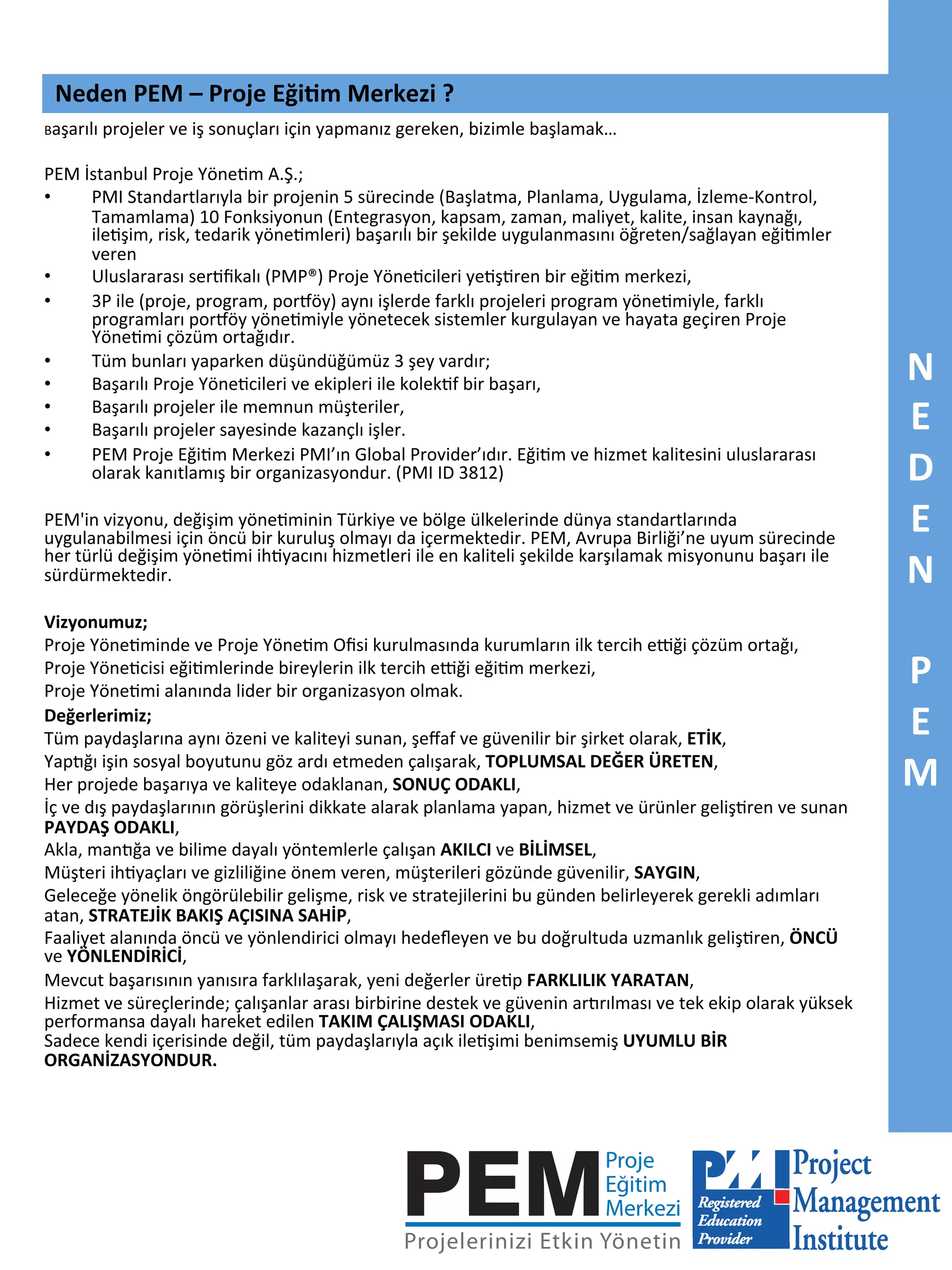 Neden	
  PEM	
  –	
  Proje	
  Eği5m	
  Merkezi	
  ?	
  
Başarılı	
  projeler	
  ve	
  iş	
  sonuçları	
  için	
  yapmanız	
  gereken,	
  bizimle	
  başlamak…	
  

	
  
PEM	
  İstanbul	
  Proje	
  Yöne7m	
  A.Ş.;	
  	
  
• 
PMI	
  Standartlarıyla	
  bir	
  projenin	
  5	
  sürecinde	
  (Başlatma,	
  Planlama,	
  Uygulama,	
  İzleme-­‐Kontrol,	
  
Tamamlama)	
  10	
  Fonksiyonun	
  (Entegrasyon,	
  kapsam,	
  zaman,	
  maliyet,	
  kalite,	
  insan	
  kaynağı,	
  
ile7şim,	
  risk,	
  tedarik	
  yöne7mleri)	
  başarılı	
  bir	
  şekilde	
  uygulanmasını	
  öğreten/sağlayan	
  eği7mler	
  
veren	
  
• 
Uluslararası	
  ser7ﬁkalı	
  (PMP®)	
  Proje	
  Yöne7cileri	
  ye7ş7ren	
  bir	
  eği7m	
  merkezi,	
  
• 
3P	
  ile	
  (proje,	
  program,	
  porRöy)	
  aynı	
  işlerde	
  farklı	
  projeleri	
  program	
  yöne7miyle,	
  farklı	
  
programları	
  porRöy	
  yöne7miyle	
  yönetecek	
  sistemler	
  kurgulayan	
  ve	
  hayata	
  geçiren	
  Proje	
  
Yöne7mi	
  çözüm	
  ortağıdır.	
  
• 
Tüm	
  bunları	
  yaparken	
  düşündüğümüz	
  3	
  şey	
  vardır;	
  
• 
Başarılı	
  Proje	
  Yöne7cileri	
  ve	
  ekipleri	
  ile	
  kolek7f	
  bir	
  başarı,	
  
• 
Başarılı	
  projeler	
  ile	
  memnun	
  müşteriler,	
  
• 
Başarılı	
  projeler	
  sayesinde	
  kazançlı	
  işler.	
  
• 
PEM	
  Proje	
  Eği7m	
  Merkezi	
  PMI’ın	
  Global	
  Provider’ıdır.	
  Eği7m	
  ve	
  hizmet	
  kalitesini	
  uluslararası	
  
olarak	
  kanıtlamış	
  bir	
  organizasyondur.	
  (PMI	
  ID	
  3812)	
  
	
  
PEM'in	
  vizyonu,	
  değişim	
  yöne7minin	
  Türkiye	
  ve	
  bölge	
  ülkelerinde	
  dünya	
  standartlarında	
  
uygulanabilmesi	
  için	
  öncü	
  bir	
  kuruluş	
  olmayı	
  da	
  içermektedir.	
  PEM,	
  Avrupa	
  Birliği’ne	
  uyum	
  sürecinde	
  
her	
  türlü	
  değişim	
  yöne7mi	
  ih7yacını	
  hizmetleri	
  ile	
  en	
  kaliteli	
  şekilde	
  karşılamak	
  misyonunu	
  başarı	
  ile	
  
sürdürmektedir.	
  	
  
	
  
Vizyonumuz;	
  
Proje	
  Yöne7minde	
  ve	
  Proje	
  Yöne7m	
  Oﬁsi	
  kurulmasında	
  kurumların	
  ilk	
  tercih	
  ekği	
  çözüm	
  ortağı,	
  
Proje	
  Yöne7cisi	
  eği7mlerinde	
  bireylerin	
  ilk	
  tercih	
  ekği	
  eği7m	
  merkezi,	
  
Proje	
  Yöne7mi	
  alanında	
  lider	
  bir	
  organizasyon	
  olmak.	
  
Değerlerimiz;	
  
Tüm	
  paydaşlarına	
  aynı	
  özeni	
  ve	
  kaliteyi	
  sunan,	
  şeﬀaf	
  ve	
  güvenilir	
  bir	
  şirket	
  olarak,	
  ETİK,	
  
Yap<ğı	
  işin	
  sosyal	
  boyutunu	
  göz	
  ardı	
  etmeden	
  çalışarak,	
  TOPLUMSAL	
  DEĞER	
  ÜRETEN,	
  
Her	
  projede	
  başarıya	
  ve	
  kaliteye	
  odaklanan,	
  SONUÇ	
  ODAKLI,	
  
İç	
  ve	
  dış	
  paydaşlarının	
  görüşlerini	
  dikkate	
  alarak	
  planlama	
  yapan,	
  hizmet	
  ve	
  ürünler	
  geliş7ren	
  ve	
  sunan	
  
PAYDAŞ	
  ODAKLI,	
  
Akla,	
  man<ğa	
  ve	
  bilime	
  dayalı	
  yöntemlerle	
  çalışan	
  AKILCI	
  ve	
  BİLİMSEL,	
  
Müşteri	
  ih7yaçları	
  ve	
  gizliliğine	
  önem	
  veren,	
  müşterileri	
  gözünde	
  güvenilir,	
  SAYGIN,	
  
Geleceğe	
  yönelik	
  öngörülebilir	
  gelişme,	
  risk	
  ve	
  stratejilerini	
  bu	
  günden	
  belirleyerek	
  gerekli	
  adımları	
  
atan,	
  STRATEJİK	
  BAKIŞ	
  AÇISINA	
  SAHİP,	
  
Faaliyet	
  alanında	
  öncü	
  ve	
  yönlendirici	
  olmayı	
  hedeﬂeyen	
  ve	
  bu	
  doğrultuda	
  uzmanlık	
  geliş7ren,	
  ÖNCÜ	
  
ve	
  YÖNLENDİRİCİ,	
  
Mevcut	
  başarısının	
  yanısıra	
  farklılaşarak,	
  yeni	
  değerler	
  üre7p	
  FARKLILIK	
  YARATAN,	
  
Hizmet	
  ve	
  süreçlerinde;	
  çalışanlar	
  arası	
  birbirine	
  destek	
  ve	
  güvenin	
  ar<rılması	
  ve	
  tek	
  ekip	
  olarak	
  yüksek	
  
performansa	
  dayalı	
  hareket	
  edilen	
  TAKIM	
  ÇALIŞMASI	
  ODAKLI,	
  
Sadece	
  kendi	
  içerisinde	
  değil,	
  tüm	
  paydaşlarıyla	
  açık	
  ile7şimi	
  benimsemiş	
  UYUMLU	
  BİR	
  
ORGANİZASYONDUR.	
  

N	
  
E	
  
D	
  
E	
  
N	
  
	
  
P	
  
E	
  
M	
  

 