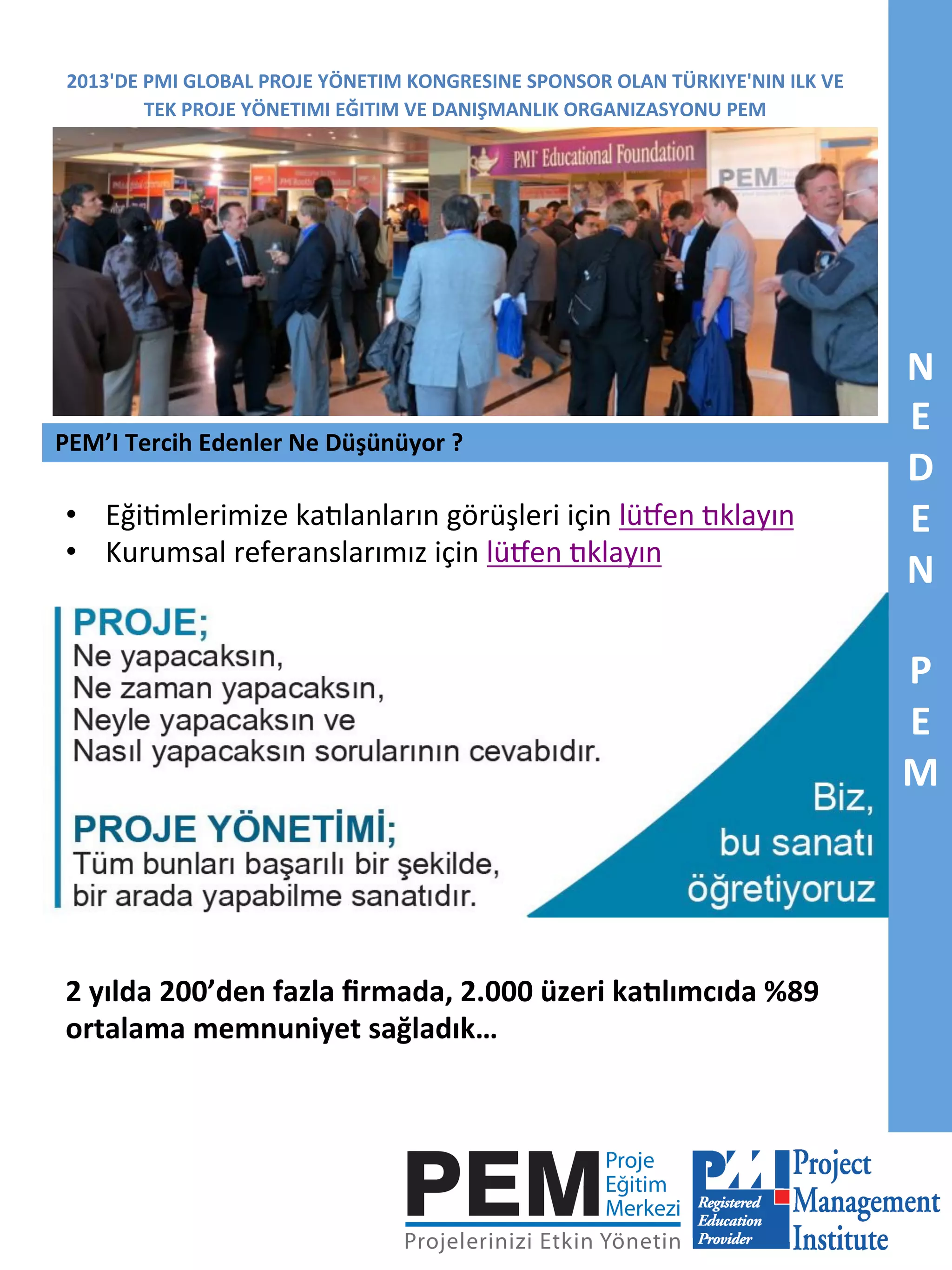 2013'DE	
  PMI	
  GLOBAL	
  PROJE	
  YÖNETIM	
  KONGRESINE	
  SPONSOR	
  OLAN	
  TÜRKIYE'NIN	
  ILK	
  VE	
  
TEK	
  PROJE	
  YÖNETIMI	
  EĞITIM	
  VE	
  DANIŞMANLIK	
  ORGANIZASYONU	
  PEM	
  

PEM’I	
  Tercih	
  Edenler	
  Ne	
  Düşünüyor	
  ?	
  

•  Eği7mlerimize	
  ka<lanların	
  görüşleri	
  için	
  lüRen	
  <klayın	
  
•  Kurumsal	
  referanslarımız	
  için	
  lüRen	
  <klayın	
  

2	
  yılda	
  200’den	
  fazla	
  ﬁrmada,	
  2.000	
  üzeri	
  kadlımcıda	
  %89	
  
ortalama	
  memnuniyet	
  sağladık…	
  

N	
  
E	
  
D	
  
E	
  
N	
  
	
  
P	
  
E	
  
M	
  

 