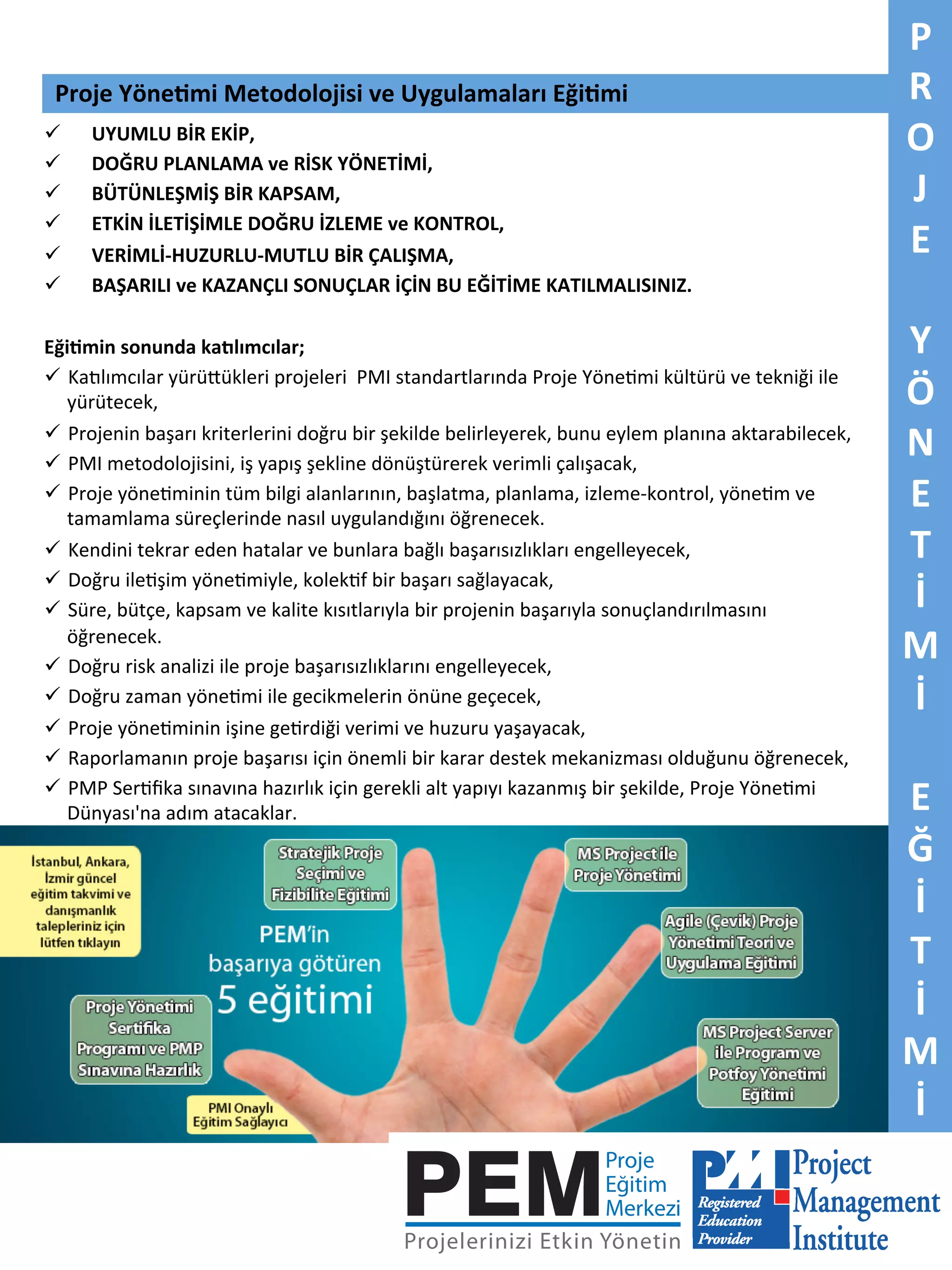 Proje	
  Yöne5mi	
  Metodolojisi	
  ve	
  Uygulamaları	
  Eği5mi	
  
ü  UYUMLU	
  BİR	
  EKİP,	
  	
  
ü  DOĞRU	
  PLANLAMA	
  ve	
  RİSK	
  YÖNETİMİ,	
  	
  
ü  BÜTÜNLEŞMİŞ	
  BİR	
  KAPSAM,	
  
ü  ETKİN	
  İLETİŞİMLE	
  DOĞRU	
  İZLEME	
  ve	
  KONTROL,	
  	
  
ü  VERİMLİ-­‐HUZURLU-­‐MUTLU	
  BİR	
  ÇALIŞMA,	
  
ü  BAŞARILI	
  ve	
  KAZANÇLI	
  SONUÇLAR	
  İÇİN	
  BU	
  EĞİTİME	
  KATILMALISINIZ.	
  
	
  
Eği5min	
  sonunda	
  kadlımcılar;	
  
ü  Ka<lımcılar	
  yürüBükleri	
  projeleri	
  	
  PMI	
  standartlarında	
  Proje	
  Yöne7mi	
  kültürü	
  ve	
  tekniği	
  ile	
  
yürütecek,	
  
ü  Projenin	
  başarı	
  kriterlerini	
  doğru	
  bir	
  şekilde	
  belirleyerek,	
  bunu	
  eylem	
  planına	
  aktarabilecek,	
  
ü  PMI	
  metodolojisini,	
  iş	
  yapış	
  şekline	
  dönüştürerek	
  verimli	
  çalışacak,	
  
ü  Proje	
  yöne7minin	
  tüm	
  bilgi	
  alanlarının,	
  başlatma,	
  planlama,	
  izleme-­‐kontrol,	
  yöne7m	
  ve	
  
tamamlama	
  süreçlerinde	
  nasıl	
  uygulandığını	
  öğrenecek.	
  
ü  Kendini	
  tekrar	
  eden	
  hatalar	
  ve	
  bunlara	
  bağlı	
  başarısızlıkları	
  engelleyecek,	
  
ü  Doğru	
  ile7şim	
  yöne7miyle,	
  kolek7f	
  bir	
  başarı	
  sağlayacak,	
  
ü  Süre,	
  bütçe,	
  kapsam	
  ve	
  kalite	
  kısıtlarıyla	
  bir	
  projenin	
  başarıyla	
  sonuçlandırılmasını	
  
öğrenecek.	
  
ü  Doğru	
  risk	
  analizi	
  ile	
  proje	
  başarısızlıklarını	
  engelleyecek,	
  
ü  Doğru	
  zaman	
  yöne7mi	
  ile	
  gecikmelerin	
  önüne	
  geçecek,	
  
ü  Proje	
  yöne7minin	
  işine	
  ge7rdiği	
  verimi	
  ve	
  huzuru	
  yaşayacak,	
  
ü  Raporlamanın	
  proje	
  başarısı	
  için	
  önemli	
  bir	
  karar	
  destek	
  mekanizması	
  olduğunu	
  öğrenecek,	
  
ü  PMP	
  Ser7ﬁka	
  sınavına	
  hazırlık	
  için	
  gerekli	
  alt	
  yapıyı	
  kazanmış	
  bir	
  şekilde,	
  Proje	
  Yöne7mi	
  	
  	
  	
  
Dünyası'na	
  adım	
  atacaklar.	
  

	
  

P	
  
R	
  
O	
  
J	
  
E	
  
	
  
Y	
  
Ö	
  
N	
  
E	
  
T	
  
İ	
  
M	
  
İ	
  
	
  
E	
  
Ğ	
  
İ	
  
T	
  
İ	
  
M	
  
İ	
  

 