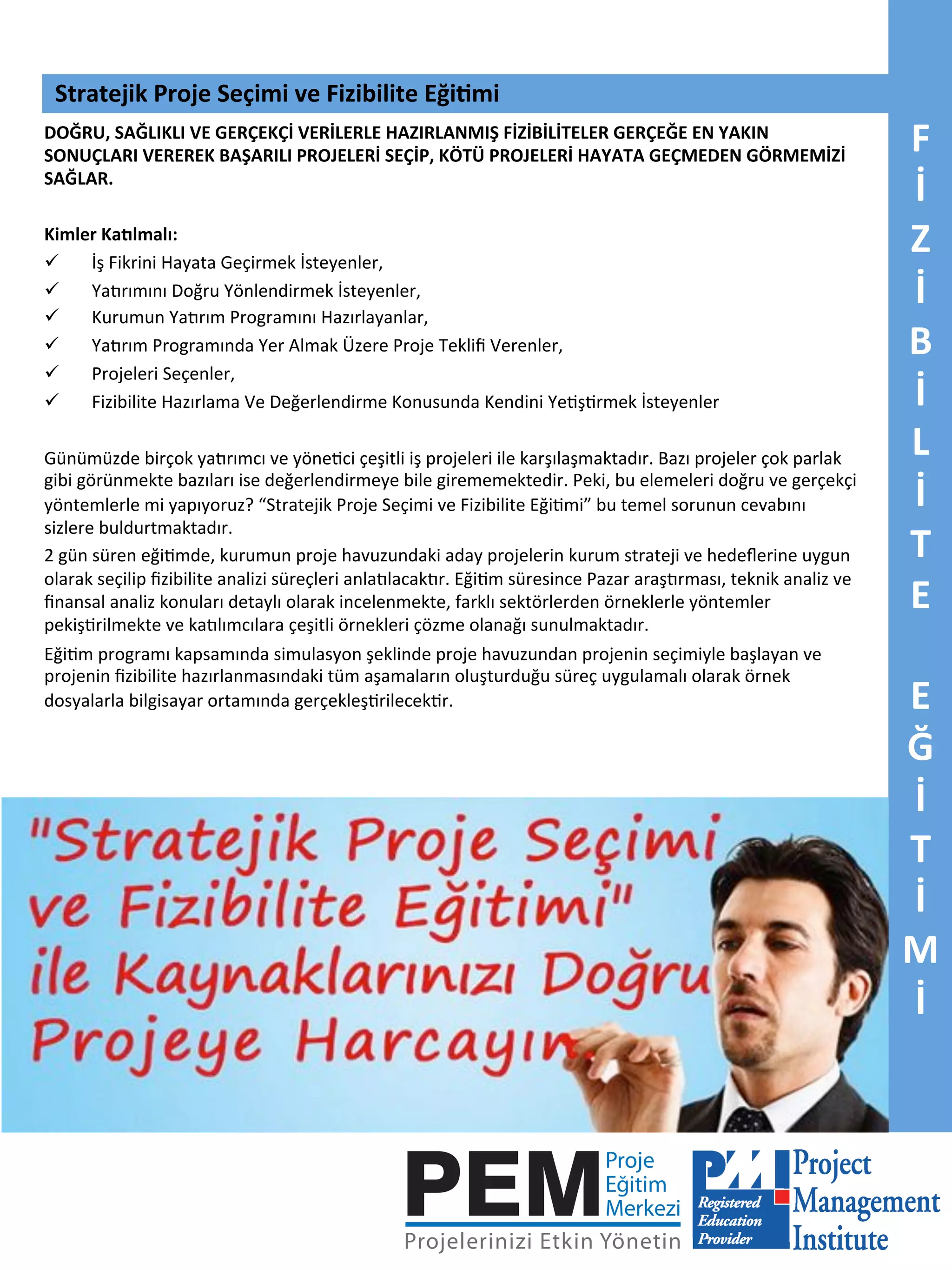 Stratejik	
  Proje	
  Seçimi	
  ve	
  Fizibilite	
  Eği5mi	
  
DOĞRU,	
  SAĞLIKLI	
  VE	
  GERÇEKÇİ	
  VERİLERLE	
  HAZIRLANMIŞ	
  FİZİBİLİTELER	
  GERÇEĞE	
  EN	
  YAKIN	
  
SONUÇLARI	
  VEREREK	
  BAŞARILI	
  PROJELERİ	
  SEÇİP,	
  KÖTÜ	
  PROJELERİ	
  HAYATA	
  GEÇMEDEN	
  GÖRMEMİZİ	
  
SAĞLAR.	
  
	
  
Kimler	
  Kadlmalı:	
  
ü 
İş	
  Fikrini	
  Hayata	
  Geçirmek	
  İsteyenler,	
  
ü 
Ya<rımını	
  Doğru	
  Yönlendirmek	
  İsteyenler,	
  
ü 
Kurumun	
  Ya<rım	
  Programını	
  Hazırlayanlar,	
  
ü 
Ya<rım	
  Programında	
  Yer	
  Almak	
  Üzere	
  Proje	
  Tekliﬁ	
  Verenler,	
  
ü 
Projeleri	
  Seçenler,	
  
ü 
Fizibilite	
  Hazırlama	
  Ve	
  Değerlendirme	
  Konusunda	
  Kendini	
  Ye7ş7rmek	
  İsteyenler	
  
	
  
Günümüzde	
  birçok	
  ya<rımcı	
  ve	
  yöne7ci	
  çeşitli	
  iş	
  projeleri	
  ile	
  karşılaşmaktadır.	
  Bazı	
  projeler	
  çok	
  parlak	
  
gibi	
  görünmekte	
  bazıları	
  ise	
  değerlendirmeye	
  bile	
  girememektedir.	
  Peki,	
  bu	
  elemeleri	
  doğru	
  ve	
  gerçekçi	
  
yöntemlerle	
  mi	
  yapıyoruz?	
  “Stratejik	
  Proje	
  Seçimi	
  ve	
  Fizibilite	
  Eği7mi”	
  bu	
  temel	
  sorunun	
  cevabını	
  
sizlere	
  buldurtmaktadır.	
  
2	
  gün	
  süren	
  eği7mde,	
  kurumun	
  proje	
  havuzundaki	
  aday	
  projelerin	
  kurum	
  strateji	
  ve	
  hedeﬂerine	
  uygun	
  
olarak	
  seçilip	
  ﬁzibilite	
  analizi	
  süreçleri	
  anla<lacak<r.	
  Eği7m	
  süresince	
  Pazar	
  araş<rması,	
  teknik	
  analiz	
  ve	
  
ﬁnansal	
  analiz	
  konuları	
  detaylı	
  olarak	
  incelenmekte,	
  farklı	
  sektörlerden	
  örneklerle	
  yöntemler	
  
pekiş7rilmekte	
  ve	
  ka<lımcılara	
  çeşitli	
  örnekleri	
  çözme	
  olanağı	
  sunulmaktadır.	
  
Eği7m	
  programı	
  kapsamında	
  simulasyon	
  şeklinde	
  proje	
  havuzundan	
  projenin	
  seçimiyle	
  başlayan	
  ve	
  
projenin	
  ﬁzibilite	
  hazırlanmasındaki	
  tüm	
  aşamaların	
  oluşturduğu	
  süreç	
  uygulamalı	
  olarak	
  örnek	
  
dosyalarla	
  bilgisayar	
  ortamında	
  gerçekleş7rilecek7r.	
  

F	
  
İ	
  
Z	
  
İ	
  
B	
  
İ	
  
L	
  
İ	
  
T	
  
E	
  
	
  
E	
  
Ğ	
  
İ	
  
T	
  
İ	
  
M	
  
İ	
  

 