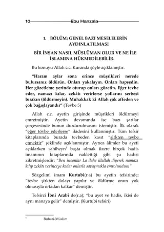 10                         Ebu Hanzala



          1. BÖLÜM: GENEL BAZI MESELELERİN
                    AYDINLATILMASI

      BİR İNSAN NASIL MÜSLÜMAN OLUR VE NE İLE
             İSLAMINA HÜKMEDİLEBİLİR.

     Bu konuyu Allah c.c. Kuranda şöyle açıklamıştır.

   “Haram aylar sona erince müşrikleri nerede
bulursanız öldürün. Onları yakalayın. Onları hapsedin.
Her gözetleme yerinde oturup onları gözetin. Eğer tevbe
eder, namazı kılar, zekâtı verirlerse yollarını serbest
bırakın (öldürmeyin). Muhakkak ki Allah çok affeden ve
çok bağışlayandır” (Tevbe 5)

    Allah c.c. ayetin girişinde müşrikleri öldürmeyi
emretmiştir. Ayetin devamında ise bazı şartlar
çerçevesinde bunun durdurulmasını istemiştir. İlk olarak
“eğer tövbe ederlerse” ifadesini kullanmıştır. Tüm tefsir
kitaplarında burada tevbeden kasıt “şirkten tevbe
etmektir” şeklinde açıklanmıştır. Ayrıca âlimler bu ayeti
açıklarken sahiheyn1 başta olmak üzere birçok hadis
imamının kitaplarında naklettiği gibi şu hadisi
zikretmişlerdir: “Ben insanlar La ilahe illallah diyerek namazı
kılıp zekâtı verinceye kadar onlarla savaşmakla emrolundum”

   Sözgelimi imam Kurtubi(r.a) bu ayetin tefsirinde;
“tevbe şirkten dolayı yapılır ve öldürme onun yok
olmasıyla ortadan kalkar” demiştir.

   Tefsirci İbni Arabî de(r.a); “bu ayet ve hadis, ikisi de
aynı manaya gelir” demiştir. (Kurtubi tefsiri)


1
           Buhari-Müslim
 