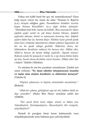 100                       Ebu Hanzala

    Yoksa sen kalbi basit bir şey mi zannediyorsun? Oysa
kalp neyse vücut da, insan da odur “Numan b. Beşir'in
(r.a.) rivayet ettiğine göre: Parmaklarını kulakları üzerine
koyan Numan Resulüllah'ı (a.s.) şöyle derken işitmiştir:
"Muhakkak helal belli, haram da bellidir. İkisi arasında bir takım
şüpheli şeyler vardır ki, çok kimse bunları bilemez. Şüpheli
şeylerden sakınan, dinini ve namusunu korumuş olur. Şüpheli
şeylere dalan kişi ise, harama düşer. Nitekim (içine girmek yasak
olan) koru etrafında (davarlarını) otlatan çobanın hayvanları da
her an bu yasak sahaya girebilir. Haberiniz olsun, her
hükümdarın (kendisine mahsus) bir korusu olur. Dikkat edin,
Allah'ın korusu da haram kıldığı şeylerdir. Uyanık olunuz!
Bedenin içinde bir parçacık et vardır ki, o iyi olursa bütün beden
iyi olur, bozuk olursa da bütün vücut bozulur. Dikkat edin! İşte
o kalptir."(Sahih-i Müslim)

   Ve unutma ki sen bu çocuktan sorumlusun. Çünkü sen
onun velisisin. “Ey iman edenler tutuşturucusu insanlar
ve taşlar olan ateşten kendinizi ve aileleriniz koruyun”
(Tahrim 6)

    “Hepiniz çobansınız ve hepiniz sürüsünden mesulsünüz.”
(Buhari)

    “Allah her çobana, güttüğünü zayi mi etti, hakkını ödedi mi
diye soracaktır” (Hafız İbni Hacer senedine sahih der
15/8870)

    “Her çocuk fıtrat üzere doğar, annesi ve babası onu
Yahudileştirir, Hıristiyanlaştırır, Mecusileştirir (bir rivayette,
müşrikleştirir)”

  Demek ki çocuğun fıtrat üzere kalmasında veya
müşrikleşmesinde anne babanın payı çok büyüktür.
 