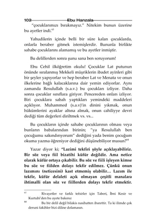 102                             Ebu Hanzala
    “çocuklarımızı bırakmayız.” Nitekim bunun üzerine
bu ayetler indi.63

   Yahudilerin içinde belli bir süre kalan çocuklarda,
onlarla beraber gitmek istemişlerdir. Bununla birlikte
sahabe çocuklarını alamamış ve bu ayetler inmiştir.

      Bu delillerden sonra şunu sana ben soruyorum!

    Ebu Cehil ilköğretim okulu! Çocuklar Lat putunun
önünde sıralanmış Mekkeli müşriklerin ibadet ayinleri gibi
bir şeyler yapıyorlar ve hep beraber Lat ve Menata ve onun
ilkelerine bağlı kalacaklarına dair yemin ediyorlar. Aynı
zamanda Resulullah (s.a.v.) bu çocukları izliyor. Daha
sonra çocuklar sınıflara giriyor. Pencereden onları izliyor.
Biri çocuklara sabah yaptıkları yemindeki maddeleri
açıklıyor. Muhammed (s.a.v)’in dinini yıkmak, onun
hükümlerini ayaklar altına almak, onun cahiliyye devri
dediği tüm değerleri diriltmek vs. vs...

   Bu çocukların içinde sahabe çocuklarının olması veya
bunların babalarından birinin; ”ya Resulullah ben
çocuğumu sakındırıyorum” dediğini yada benim çocuğum
okuma yazma öğreniyor dediğini düşünebiliyor musun?64

    Yazar diyor ki; “Lazimi tekfiri şöyle açıklayabiliriz.
Bir söz veya fiil bizatihi küfür değildir. Ama netice
olarak küfür ortaya çıkabilir. Bu söz ve fiili işleyen kimse
bu söz ve fiilden dolayı tekfir edilmez. Çünkü onun
lazımını (neticesini) kast etmemiş olabilir… Lazım ile
tekfir, küfür delaleti açık olmayan çeşitli manalara
ihtimalli olan söz ve fiillerden dolayı tekfir etmektir.

63
              Rivayetler ve farklı tefsirler için Taberi, İbni Kesir ve
     Kurtubi’den bu ayete bakınız
64
              Bu bir delil değil bilakis nasihatten ibarettir. Ta ki ilimde çok
     deruni fakihler bizi diline dolamasın.
 
