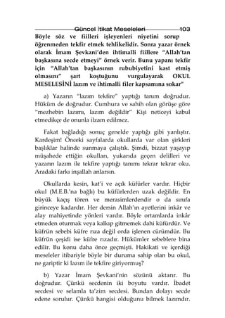 Güncel İtikat Meseleleri               103
Böyle söz ve fiilleri işleyenleri niyetini sorup
öğrenmeden tekfir etmek tehlikelidir. Sonra yazar örnek
olarak İmam Şevkani’den ihtimalli fiillere “Allah’tan
başkasına secde etmeyi” örnek verir. Bunu yapanı tekfir
için “Allah’tan başkasının rububiyetini kast etmiş
olmasını”   şart   koştuğunu     vurgulayarak    OKUL
MESELESİNİ lazım ve ihtimalli filer kapsamına sokar”

   a) Yazarın “lazım tekfire” yaptığı tanım doğrudur.
Hüküm de doğrudur. Cumhura ve sahih olan görüşe göre
“mezhebin lazımı, lazım değildir” Kişi neticeyi kabul
etmedikçe de onunla ilzam edilmez.

   Fakat bağladığı sonuç genelde yaptığı gibi yanlıştır.
Kardeşim! Önceki sayfalarda okullarda var olan şirkleri
başlıklar halinde sunmaya çalıştık. Şimdi, bizzat yaşayıp
müşahede ettiğin okulları, yukarıda geçen delilleri ve
yazarın lazım ile tekfire yaptığı tanımı tekrar tekrar oku.
Aradaki farkı inşallah anlarsın.

    Okullarda kesin, kat’i ve açık küfürler vardır. Hiçbir
okul (M.E.B.’na bağlı) bu küfürlerden uzak değildir. En
büyük kaçış tören ve merasimlerdendir o da sınıfa
girinceye kadardır. Her dersin Allah’ın ayetlerini inkâr ve
alay mahiyetinde yönleri vardır. Böyle ortamlarda inkâr
etmeden oturmak veya kalkıp gitmemek dahi küfürdür. Ve
küfrün sebebi küfre rıza değil orda işlenen cürümdür. Bu
küfrün çeşidi ise küfre rızadır. Hükümler sebeblere bina
edilir. Bu konu daha önce geçmişti. Hakikati ve içerdiği
meseleler itibariyle böyle bir duruma sahip olan bu okul,
ne gariptir ki lazım ile tekfire giriyormuş?

   b) Yazar İmam Şevkani’nin sözünü aktarır. Bu
doğrudur. Çünkü secdenin iki boyutu vardır. İbadet
secdesi ve selamla ta’zim secdesi. Bundan dolayı secde
edene sorulur. Çünkü hangisi olduğunu bilmek lazımdır.
 