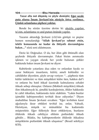 104                     Ebu Hanzala
    Yazar alta not düşmüş ve şöyle demiştir; Eğer secde
puta olursa İmam Şevkani’nin sözüyle fetva verilmez.
Çünkü selamlama şüphesi yoktur.

    Bende bu sözün üzerine derim ki: okulda yapılan
ta’zim, selamlama ve and putun önünde yapılır.

   Yazarın aktardığı Şevkani (r.h)’nin görüşü ve peşine
hemen nemalandığı “Allah Şevkani’ye rahmet etsin,
tekfir konusunda ne kadar da ihtiyatlı davrandığına
bakın…” sözü seni aldatmasın.

    Deriz ki: Doğrudur. O da, her âlim gibi ihtimalli olan
şeylerde ihtiyatlı davranmıştır. Fakat bizim asrımızda
işlenen ve yaygın olarak her yerde bulunan şirkler
hakkında bakın imam Şevkani ne diyor:

    Kabirlerde yatanlara dua eden ve onlardan fayda ve
zarar bekleyen insanların, küfrü; ameli küfürdür ve
cahildirler diyenlere, şöyle cevap veriyor: “…şüphesiz tüm
küfür taifelerini ve tüm müşrikleri küfre iten, hakkın def’i
ve onların bu batıl itikad üzerinde kalmalarına cehalet
itikadı sebep olmuştur. Onların (Mekkeli müşrikler) itikadı
ilim itikadımıydı ki, şimdiki kardeşlerinin, ölüler hakkında
ki cahil itikatları, haklarında özür olabilsin. “Lakin bunlar
(şimdiki kabirperestler) tevhidi ikrar ediyorlar.” Diyen
muhalifine İmam Şevkani cevaben: “Eğer tevhitten kasıt
ağızlarıyla ikrar ettikleri tevhid ise, onlar, Yahudi,
Hıristiyan, müşrik ve münafıklar bu kadarında
müşterektir. Eğer fiilleriyle ikrar ettikleriyse, bunların
ölülerde itikadı cahiliyye ehlinin putlardaki itikadı
gibidir… Bilakis, bu kabirperestlerin ölülerde itikadına
müşriklerin putlardaki itikadı ulaşamaz” (Resail selefiyye
8/35).
 