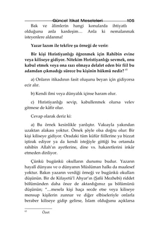 Güncel İtikat Meseleleri              105
    Bak ve âlimlerin hangi konularda ihtiyatlı
olduğunu anla kardeşim… Anla ki nemalanmak
isteyenlere aldanma!

     Yazar lazım ile tekfire şu örneği de verir:

   Bir kişi Hıristiyanlığı öğrenmek için Rahibin evine
veya kiliseye gidiyor. Nitekim Hıristiyanlığı sevmek, onu
kabul etmek veya ona razı olmaya delalet eden bir fiil bu
adamdan çıkmadığı sürece bu kişinin hükmü nedir? 65

    a) Onların itikadının fasit oluşunu beyan için gidiyorsa
ecir alır.

     b) Kendi ilmi veya dünyalık içinse haram olur.

   c) Hıristiyanlığı sevip, kabullenmek olursa velev
gitmese de kâfir olur.

     Cevap olarak deriz ki:

    a) Bu örnek kesinlikle yanlıştır. Vakıayla yakından
uzaktan alakası yoktur. Örnek şöyle olsa doğru olur: Bir
kişi kiliseye gidiyor. Oradaki tüm küfür fiillerine ya bizzat
iştirak ediyor ya da kendi isteğiyle gittiği bu ortamda
rahibin Allah’ın ayetlerine, dine vs. hakaretlerini inkâr
etmeden dinliyor.

   Çünkü bugünkü okulların durumu budur. Yazarın
hayalî dünyası ve o dünyanın Müslüman halkı da maalesef
yoktur. Bakın yazarın verdiği örneği ve bugünkü okulları
düşünün. Bir de Kifayetü’l Ahyar’ın (Şafii Mezhebi) riddet
bölümünden daha önce de aktardığımız şu bölümünü
düşünün; “…mesela kişi haça secde etse veya kiliseye
mensup kişilerin zunnar ve diğer elbiseleriyle onlarla
beraber kiliseye gidip gelirse, İslam olduğunu açıklarsa

65
           Özet
 
