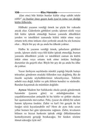 106                      Ebu Hanzala
    (ilan etse) bile bütün bunlar küfür olup sahibi tekfir
edilir” ve bunlar önce geçen kadı iyaz’ın icma var dediği
küfür fiilleridir.

     Hâlbuki yazarın verdiği örnek ise şöyle bir vakıada
ancak olur. Gidenlerin gittikleri yerde; işlenen sözlü veya
fiili küfre iştirak etmediği bunun yanında diledikleri
yerden ve istedikleri zamanda küfrü inkâr etme veya
ortamı terk etme imkanı olan yerlerde ancak bu söz konusu
olur… Böyle bir şey de şu anda bu ülkede yoktur.

   Halbu ki yazarın verdiği örnek, şahısların gittikleri
yerde, işlenen sözlü veya fiili küfre iştirak etmediği, bunun
yanında diledikleri yerde ve istedikleri zaman da küfrü
inkâr etme veya ortamı terk etme imkânı bulduğu
durumlar da geçerli olur. Böyle bir şey de şu anda bu ülke
de yoktur.

   Yazar ilerleyen sayfalarda sürekli yaptığı büyük hatayı
tekrarlar; gönderen oradaki fiillerden razı değilmiş. Biz de
önceki sayfada söylediklerimizi tekrarlıyoruz. Tekfirin
sebebi rıza değil, küfür ve şirk fiilinin kendisi ve sözlerdir.
Bundan kaçınmak da mümkün değildir.

    Ayrıca: Madem her halükarda okula çocuk göndermek
haramdır     (yazara   göre)    ve   anlattığımızdan    ve
yaşadıklarımızdan anlaşıldı ki bu küfür ve şirkler okulun
her aşamasında mevcuttur. Peki, (yazar da dâhil) bir adam
haram işliyorsa fasıktır. Zahir ve kat’i bir gerçek ile bir
fasığın sözü kıyaslanabilir mi? Hem de aynı fıskı uzun
yıllar hemen her gün işlemesine rağmen. Zahir, tevaturen
bilinen ve bizzat herkesin iştirak ettiği (Müslümanları
kastediyorum) gerçeği bırakacağız, bir fasıkın sözüne
itimat edeceğiz öyle mi?
 