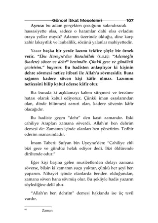 Güncel İtikat Meseleleri                  107
   Ayrıca: bu adam gerçekten çocuğunu sakındıracak
hassasiyette olsa, sadece o haramlar dahi olsa evladını
oraya yollar mıydı? Adamın üzerinde olduğu, dine karşı
zahir lakayıtlık ve laubalilik, sözünü yalanlar mahiyettedir.

   Yazar başka bir yerde lazımı tekfire şöyle bir örnek
verir: “Ebu Hureyre’den Resulullah (s.a.v): “Ademoğlu
(kadere) söver ve dehr66 benimdir. Çünkü gece ve gündüzü
çeviririm.” buyurur. Bu hadisten anlaşılıyor ki kişinin
dehre sövmesi netice itibari ile Allah’a sövmesidir. Buna
rağmen kadere söven kişi kâfir olmaz. Lazımını
neticesini bilip kabul ederse kâfir olur.

   Biz burada ki açıklamayı kalem sürçmesi ve tercüme
hatası olarak kabul ediyoruz. Çünkü iman esaslarından
olan, dinde bilinmesi zaruri olan, kadere sövenin kâfir
olacağıdır.

   Bu hadiste geçen “dehr” den kasıt zamandır. Eski
cahiliye Arapları zamana söverdi. Allah’ın ben dehrim
demesi de: Zamanın içinde olanları ben yönetirim. Tedbir
ederim manasındadır.

    İmam Taberi: Sufyan bin Uyeyne’den: “Cahiliye ehli
bizi gece ve gündüz helak ediyor dedi. Bizi öldürende
diriltende odur.”

   Eğer kişi başına gelen musibetlerden dolayı zamana
söverse, bilsin ki zamanın suçu yoktur, çünkü her şeyi ben
yaparım. Nihayet içinde olanlarda benden olduğundan,
zamana söven bana sövmüş olur. Bu şekliyle hadis yazarın
söylediğine delil olur.

   “Allah’ın ben dehrim” demesi hakkında ise üç tevil
vardır.

66
         Zaman
 