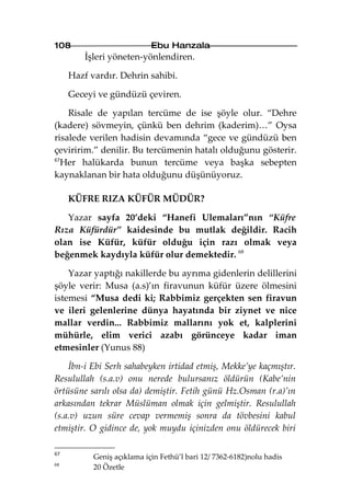 108                         Ebu Hanzala
         İşleri yöneten-yönlendiren.

     Hazf vardır. Dehrin sahibi.

     Geceyi ve gündüzü çeviren.

    Risale de yapılan tercüme de ise şöyle olur. “Dehre
(kadere) sövmeyin, çünkü ben dehrim (kaderim)…” Oysa
risalede verilen hadisin devamında “gece ve gündüzü ben
çeviririm.” denilir. Bu tercümenin hatalı olduğunu gösterir.
67
   Her halükarda bunun tercüme veya başka sebepten
kaynaklanan bir hata olduğunu düşünüyoruz.

     KÜFRE RIZA KÜFÜR MÜDÜR?

   Yazar sayfa 20’deki “Hanefi Ulemaları”nın “Küfre
Rıza Küfürdür” kaidesinde bu mutlak değildir. Racih
olan ise Küfür, küfür olduğu için razı olmak veya
beğenmek kaydıyla küfür olur demektedir. 68

    Yazar yaptığı nakillerde bu ayrıma gidenlerin delillerini
şöyle verir: Musa (a.s)’ın firavunun küfür üzere ölmesini
istemesi “Musa dedi ki; Rabbimiz gerçekten sen firavun
ve ileri gelenlerine dünya hayatında bir ziynet ve nice
mallar verdin... Rabbimiz mallarını yok et, kalplerini
mühürle, elim verici azabı görünceye kadar iman
etmesinler (Yunus 88)

    İbn-i Ebi Serh sahabeyken irtidad etmiş, Mekke’ye kaçmıştır.
Resulullah (s.a.v) onu nerede bulursanız öldürün (Kabe’nin
örtüsüne sarılı olsa da) demiştir. Fetih günü Hz.Osman (r.a)’ın
arkasından tekrar Müslüman olmak için gelmiştir. Resulullah
(s.a.v) uzun süre cevap vermemiş sonra da tövbesini kabul
etmiştir. O gidince de, yok muydu içinizden onu öldürecek biri

67
           Geniş açıklama için Fethü’l bari 12/ 7362-6182)nolu hadis
68
           20 Özetle
 