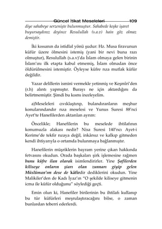 Güncel İtikat Meseleleri                109
diye sahabeye serzenişte bulunmuştur. Sahabede keşke işaret
buyursaydınız deyince Resulullah (s.a.v) hain göz olmaz
demiştir.

    İki kıssanın da istidlal yönü şudur: Hz. Musa firavunun
küfür üzere ölmesini istemiş (yani bir nevi buna razı
olmuştur), Resulullah (s.a.v)’da İslam olmaya gelen birinin
İslam’ını ilk etapta kabul etmemiş, İslam olmadan önce
öldürülmesini istemiştir. Öyleyse küfre rıza mutlak küfür
değildir.

    Yazar delillerin ismini vermekle yetinmiş ve Keşmîri’den
(r.h) alıntı yapmıştır. Burayı ne için aktardığını da
belirtmemiştir. Şimdi bu kısmı inceleyelim.

   a)Meseleleri cıvıklaştırıp, bulandıranların meşhur
konularındandır rıza meselesi ve Yunus Suresi 88’nci
Ayet’te Hanefilerden aktarılan ayrım:

   Öncelikle; Hanefilerin bu meselede ihtilafının
konumuzla alakası nedir? Nisa Suresi 140’ncı Ayet-i
Kerime’de tekfir rızaya değil, inkârsız ve kalkıp gitmeden
kendi ihtiyarıyla o ortamda bulunmaya bağlanmıştır.

    Hanefilerin müşriklerin bayram yerine çıkan hakkında
fetvasını okudun. Orada başkaları şirk işlemesine rağmen
bunu küfre ilan olarak isimlendirirler. Yine Şafilerden
kiliseye onların şiarı olan zunnarı giyip gelen
Müslüman’ım dese de kâfirdir dediklerini okudun. Yine
Malikiler’den de Kadı İyaz’ın “O şekilde kiliseye gitmenin
icma ile küfür olduğunu” söylediği geçti.

   Emin olun ki, Hanefiler birilerinin bu ihtilafı kullanıp
bu tür küfürleri meşrulaştıracağını bilse, o zaman
bunlardan teberri ederlerdi.
 