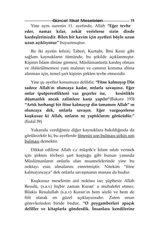 Güncel İtikat Meseleleri                   11
   Yine aynı surenin 11. ayetinde, Allah “Eğer tevbe
eder, namaz kılar, zekât verirlerse sizin dinde
kardeşlerinizdir. Bilen bir kavim için ayetleri böyle uzun
uzun açıklıyoruz” buyurmuştur.

    Bu iki ayetin tefsiri; Taberi, Kurtubi, İbni Kesir gibi
sağlam kaynakların tümünde, bu şekilde açıklanmıştır.
Kişinin İslam dinine girmesi, Müslümanlarla kardeş olması
ve öldürülmemesi yani malının ve canının koruma altına
alınması için, temel şart kişinin şirkten tevbe etmesidir.

   Yine şu ayetler konumuza delildir; “Fitne kalmayıp Din
sadece Allah'ın oluncaya kadar, onlarla savaşınız. Eğer
onlar (putperestlikten) vaz geçerler ise,       kesinlikle
düşmanlık ancak zalimlere karşı yapılır”(Bakara 193)
“Artık herhangi bir fitne kalmayıp din tamamen Allah” ın
oluncaya dek, onlarla savaşın. Eğer vazgeçerlerse
kuşkusuz ki Allah, onların ne yaptıklarını görücüdür.”
(Enfal 39)

   Yukarıda verdiğimiz diğer kaynaklara bakıldığında da
görülecektir ki, bu ayetlerde fitnenin son bulması şirkin son
bulması demektir.

    Dikkat edilirse Allah c.c müşrik’e İslam sıfatı vermek
için şirkten tövbeyi şart koştuğu gibi bunun yanında
Müslümanların onlarla olan muamelelerinde yine bu
noktayı esas almalarını emretmiştir. Nitekim “fitne
kalmayıncaya” dek onlarla savaşmanın manası da budur.

     Kuşkusuz meselenin asıl noktası ise; şüphesiz Allah
Resulü, (s.a.v) hiçbir zaman Kuran’ a muhalefet etmez.
Bilakis Resulullah (s.a.v) Kuran’ın hem sözlü ve hem de
fiili olarak en güzel açıklayıcısıdır. Zaten onun
görevlerinden biride budur. “O peygamberleri apaçık
deliller ve kitaplarla gönderdik. İnsanlara kendilerine
 