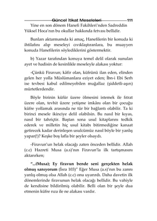 Güncel İtikat Meseleleri                 111
  Yine en son dönem Hanefi Fakihleri’nden Sadreddin
Yüksel Hoca’nın bu okullar hakkında fetvası bellidir.

    Bunları aktarmamda ki amaç, Hanefilerin bir konuda ki
ihtilafını alıp meseleyi cıvıklaştıranlara, bu muayyen
konuda Hanefilerin söylediklerini göstermektir.

   b) Yazar tarafından konuya temel delil olarak sunulan
ayet ve hadisin de kesinlikle meseleyle alakası yoktur:

    -Çünkü Firavun; kâfir olan, küfrünü ilan eden, elinden
gelen her yolla Müslümanlara eziyet eden; İbn-i Ebi Serh
ise tevbesi kabul edilmeyebilen muğallaz (şiddetli-aşırı)
mürtetlerdendir.

    Böyle birinin küfür üzere ölmesini istemek ile fıtrat
üzere olan, tevhit üzere yetişme imkânı olan bir çocuğu
küfre yollamak arasında ne tür bir bağlantı olabilir. Ta ki
birinci mesele ikinciye delil olabilsin. Bu nasıl bir kıyas,
nasıl bir tahriçtir. Baştan sona usul kitaplarını tedkik
ederek ve milletin hiç usul kitabı bitirmediğine kanaat
getirecek kadar derinleşen usulcümüz nasıl böyle bir yanlış
yapar(!)? Keşke boş lafla bir şeyler olsaydı.

    -Firavun’un helak olacağı zaten önceden bellidir. Allah
(c.c) Hazreti Musa (a.s)’nın Firavun’la ilk tartışmasını
aktarırken;

   “...(Musa); Ey firavun bende seni gerçekten helak
olmuş sanıyorum (İsra 103)” Eğer Musa (a.s)’nın bu zannı
yanlış olmuş olsa Allah (c.c) onu uyarırdı. Daha davetin ilk
dönemlerinde firavunun helak olacağı bellidir. Bu vahiyle
de kendisine bildirilmiş olabilir. Belli olan bir şeyle dua
etmenin küfre rıza ile ne alakası vardır.
 