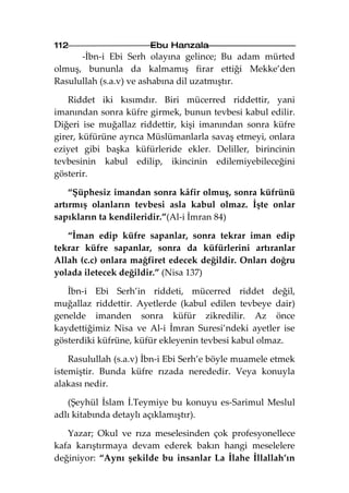 112                    Ebu Hanzala
      -İbn-i Ebi Serh olayına gelince; Bu adam mürted
olmuş, bununla da kalmamış firar ettiği Mekke’den
Rasulullah (s.a.v) ve ashabına dil uzatmıştır.

    Riddet iki kısımdır. Biri mücerred riddettir, yani
imanından sonra küfre girmek, bunun tevbesi kabul edilir.
Diğeri ise muğallaz riddettir, kişi imanından sonra küfre
girer, küfürüne ayrıca Müslümanlarla savaş etmeyi, onlara
eziyet gibi başka küfürleride ekler. Deliller, birincinin
tevbesinin kabul edilip, ikincinin edilemiyebileceğini
gösterir.

    “Şüphesiz imandan sonra kâfir olmuş, sonra küfrünü
artırmış olanların tevbesi asla kabul olmaz. İşte onlar
sapıkların ta kendileridir.”(Al-i İmran 84)

   “İman edip küfre sapanlar, sonra tekrar iman edip
tekrar küfre sapanlar, sonra da küfürlerini artıranlar
Allah (c.c) onlara mağfiret edecek değildir. Onları doğru
yolada iletecek değildir.” (Nisa 137)

   İbn-i Ebi Serh’in riddeti, mücerred riddet değil,
muğallaz riddettir. Ayetlerde (kabul edilen tevbeye dair)
genelde imanden sonra küfür zikredilir. Az önce
kaydettiğimiz Nisa ve Al-i İmran Suresi’ndeki ayetler ise
gösterdiki küfrüne, küfür ekleyenin tevbesi kabul olmaz.

    Rasulullah (s.a.v) İbn-i Ebi Serh’e böyle muamele etmek
istemiştir. Bunda küfre rızada nerededir. Veya konuyla
alakası nedir.

   (Şeyhül İslam İ.Teymiye bu konuyu es-Sarimul Meslul
adlı kitabında detaylı açıklamıştır).

   Yazar; Okul ve rıza meselesinden çok profesyonellece
kafa karıştırmaya devam ederek bakın hangi meselelere
değiniyor: “Aynı şekilde bu insanlar La İlahe İllallah’ın
 