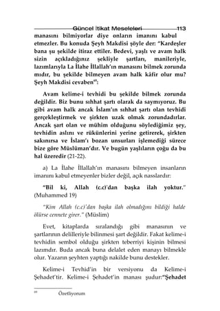 Güncel İtikat Meseleleri                    113
manasını bilmiyorlar diye onların imanını kabul
etmezler. Bu konuda Şeyh Makdisi şöyle der: “Kardeşler
bana şu şekilde itiraz ettiler. Bedevi, yaşlı ve avam halk
sizin açıkladığınız şekliyle şartları, manileriyle,
lazımlarıyla La İlahe İllallah’ın manasını bilmek zorunda
mıdır, bu şekilde bilmeyen avam halk kâfir olur mu?
Şeyh Makdisi cevaben69:

   Avam kelime-i tevhidi bu şekilde bilmek zorunda
değildir. Biz bunu sıhhat şartı olarak da saymıyoruz. Bu
gibi avam halk ancak İslam’ın sıhhat şartı olan tevhidi
gerçekleştirmek ve şirkten uzak olmak zorundadırlar.
Ancak şart olan ve mühim olduğunu söylediğimiz şey,
tevhidin aslını ve rükünlerini yerine getirerek, şirkten
sakınırsa ve İslam’ı bozan unsurları işlemediği sürece
bize göre Müslüman’dır. Ve bugün yaşlıların çoğu da bu
hal üzeredir (21-22).

   a) La İlahe İllallah’ın manasını bilmeyen insanların
imanını kabul etmeyenler bizler değil, açık nasslardır:

  “Bil ki, Allah          (c.c)'dan   başka    ilah   yoktur.”
(Muhammed 19)

    “Kim Allah (c.c)'dan başka ilah olmadığını bildiği halde
ölürse cennete girer.” (Müslim)

    Evet, kitaplarda sıralandığı gibi manasının ve
şartlarının delilleriyle bilinmesi şart değildir. Fakat kelime-i
tevhidin sembol olduğu şirkten teberriyi kişinin bilmesi
lazımdır. Buda ancak buna delalet eden manayı bilmekle
olur. Yazarın şeyhten yaptığı nakilde bunu destekler.

   Kelime-i Tevhid’in bir versiyonu da Kelime-i
Şehadet’tir. Kelime-i Şehadet’in manası şudur:“Şehadet

69
          Özetliyorum
 