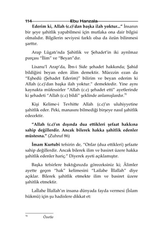 114                     Ebu Hanzala
    Ederim ki, Allah (c.c)'dan başka ilah yoktur...” İnsanın
bir şeye şahitlik yapabilmesi için mutlaka ona dair bilgisi
olmalıdır. Bilgilerin seviyesi farklı olsa da özün bilinmesi
şarttır.

   Arap Lügatı’nda Şahitlik ve Şehadet’in iki ayrılmaz
parçası “İlim” ve “Beyan”dır.

    Lisanu’l Arap’da, İbn-i Side şehadet hakkında; Şahid
bildiğini beyan eden âlim demektir. Müezzin ezan da
“Eşhedü (Şehadet Ederim)” bilirim ve beyan ederim ki
Allah (c.c)'dan başka ilah yoktur.” demektedir. Yine aynı
kaynakta müfessirler “Allah (c.c) şehadet etti” ayetlerinde
ki şehadeti “Allah (c.c) bildi” şeklinde anlamışlardır.70

   Kişi Kelime-i Tevhitte Allah (c.c)’ın uluhiyyetine
şahitlik eder. Peki, manasını bilmediği birşeye nasıl şahitlik
edecektir.

   “Allah (c.c)'ın dışında dua ettikleri şefaat hakkına
sahip değillerdir. Ancak bilerek hakka şahitlik edenler
müstesna.” (Zuhruf 86)

   İmam Kurtubi tefsirin de, “Onlar (dua ettikleri) şefaate
sahip değillerdir. Ancak bilerek ilim ve basiret üzere hakka
şahitlik edenler hariç.” Diyerek ayeti açıklamıştır.

   Başka tefsirlere baktığınızda göreceksiniz ki; Âlimler
ayette geçen “hak” kelimesini “Lailahe İllallah” diye
açıklar. Bilerek şahitlik etmekte ilim ve basiret üzere
şahitlik etmektir.

   Laİlahe İllallah’ın insana dünyada fayda vermesi (İslam
hükmü) için şu hadislere dikkat et:



70
         Özetle
 
