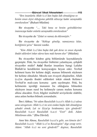 Güncel İtikat Meseleleri                    115
   “Ben insanlarla Allah (c.c)'dan başka ilah olmadığına ve
benim onun elçisi olduğuma şahitlik edinceye kadar savaşmakla
emrolundum” (Buhari-Müslim)

   Bir rivayette “.... Taki bana ve benim getirdiklerime
inanıncaya kadar onlarla savaşmakla emrolundum”

   Bir rivayette de “Zekat ve namaz da eklenmiştir.”

    Bir rivayette de “Kıbleye yönelip, namazımızı kılar,
kestiğimizi yerse” ilavesi vardır.

    “Kim Allah (c.c)'dan başka ilah yok derse ve onun dışında
ibadet edilenleri inkar ederse kanı malı haram olur” (Müslim)

    Bu rivayetler kitabın giriş bölümünde kaynaklarıyla
geçmiştir. Peki, bu rivayetler birbirini yalanlayan, çelişkili
rivayetler midir? Asla! Bunlar insanlara hangi Lailahe
İllallah’ın kendilerini koruyacağını beyan eder. Tevhid
kelimesi kuru bir kelime değil, manası bilinerek söylenen
bir kelime olmalıdır. Mesela son rivayeti düşünelim. Allah
(c.c)'ın dışında ibadet edilenleri inkâr etmek Kelime-i
Tevhid’in malı-canı koruma şartı sayılmıştır. Peki, bu
kelimenin içerdiği mananın bu olduğunu bilmeden
söyleyen insan nasıl bu kelimeyle canını malını koruma
altına alacaktır. Evet, bilgiler muhtelif seviyelerde olabilir,
ama aslını herkes bilmek zorundadır.

   İbn-i Abbas; “bir adam Rasulullah (s.a.v)’e Allah (c.c) adına
sana soruyorum: Allah (c.c) mı seni ondan başka ilah olmadığına
şehadet etmek; Lat ve Uzza’yı bırakmamız için gönderdi?
Rasulullah (s.a.v) Rasulullah (s.a.v) “Evet” dedi. Adam
Müslüman oldu.” (Ebu Dâvûd)

   Amr bin Abese, Rasulullah (s.a.v)’a gelir, sen kimsin der?
Rasulullah (s.a.v); “Allah (c.c)'ın Resuluyüm” diye cevap verir.
Adam: “Allah (c.c) mı seni gönderdi?” deyince, Rasulullah
 