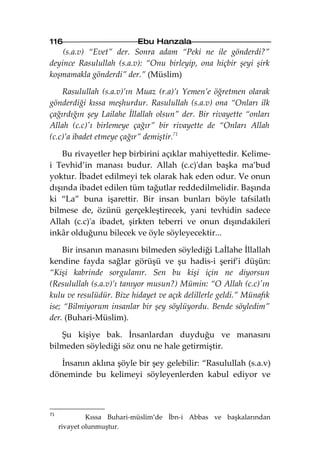 116                        Ebu Hanzala
    (s.a.v) “Evet” der. Sonra adam “Peki ne ile gönderdi?”
deyince Rasulullah (s.a.v): “Onu birleyip, ona hiçbir şeyi şirk
koşmamakla gönderdi” der.” (Müslim)

    Rasulullah (s.a.v)’ın Muaz (r.a)’ı Yemen’e öğretmen olarak
gönderdiği kıssa meşhurdur. Rasulullah (s.a.v) ona “Onları ilk
çağırdığın şey Lailahe İllallah olsun” der. Bir rivayette “onları
Allah (c.c)'ı birlemeye çağır” bir rivayette de “Onları Allah
(c.c)’a ibadet etmeye çağır” demiştir.71

    Bu rivayetler hep birbirini açıklar mahiyettedir. Kelime-
i Tevhid’in manası budur. Allah (c.c)'dan başka ma’bud
yoktur. İbadet edilmeyi tek olarak hak eden odur. Ve onun
dışında ibadet edilen tüm tağutlar reddedilmelidir. Başında
ki “La” buna işarettir. Bir insan bunları böyle tafsilatlı
bilmese de, özünü gerçekleştirecek, yani tevhidin sadece
Allah (c.c)'a ibadet, şirkten teberri ve onun dışındakileri
inkâr olduğunu bilecek ve öyle söyleyecektir...

     Bir insanın manasını bilmeden söylediği Laİlahe İllallah
kendine fayda sağlar görüşü ve şu hadis-i şerif’i düşün:
“Kişi kabrinde sorgulanır. Sen bu kişi için ne diyorsun
(Resulullah (s.a.v)’ı tanıyor musun?) Mümin: “O Allah (c.c)'ın
kulu ve resulüdür. Bize hidayet ve açık delillerle geldi.” Münafık
ise; “Bilmiyorum insanlar bir şey söylüyordu. Bende söyledim”
der. (Buhari-Müslim).

   Şu kişiye bak. İnsanlardan duyduğu ve manasını
bilmeden söylediği söz onu ne hale getirmiştir.

   İnsanın aklına şöyle bir şey gelebilir: “Rasulullah (s.a.v)
döneminde bu kelimeyi söyleyenlerden kabul ediyor ve



71
              Kıssa Buhari-müslim’de İbn-i Abbas ve başkalarından
     rivayet olunmuştur.
 