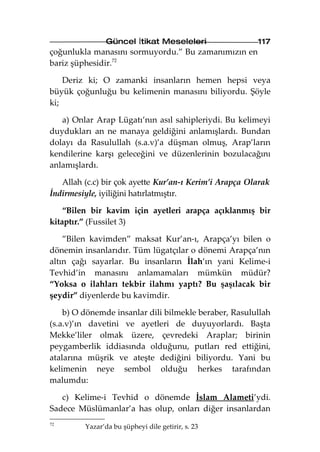 Güncel İtikat Meseleleri                117
çoğunlukla manasını sormuyordu.” Bu zamanımızın en
bariz şüphesidir.72

    Deriz ki; O zamanki insanların hemen hepsi veya
büyük çoğunluğu bu kelimenin manasını biliyordu. Şöyle
ki;

   a) Onlar Arap Lügatı’nın asıl sahipleriydi. Bu kelimeyi
duydukları an ne manaya geldiğini anlamışlardı. Bundan
dolayı da Rasulullah (s.a.v)’a düşman olmuş, Arap’ların
kendilerine karşı geleceğini ve düzenlerinin bozulacağını
anlamışlardı.

   Allah (c.c) bir çok ayette Kur’an-ı Kerim’i Arapça Olarak
İndirmesiyle, iyiliğini hatırlatmıştır.

    “Bilen bir kavim için ayetleri arapça açıklanmış bir
kitaptır.” (Fussilet 3)

    ”Bilen kavimden” maksat Kur’an-ı, Arapça’yı bilen o
dönemin insanlarıdır. Tüm lügatçılar o dönemi Arapça’nın
altın çağı sayarlar. Bu insanların İlah’ın yani Kelime-i
Tevhid’in manasını anlamamaları mümkün müdür?
“Yoksa o ilahları tekbir ilahmı yaptı? Bu şaşılacak bir
şeydir” diyenlerde bu kavimdir.

    b) O dönemde insanlar dili bilmekle beraber, Rasulullah
(s.a.v)’ın davetini ve ayetleri de duyuyorlardı. Başta
Mekke’liler olmak üzere, çevredeki Araplar; birinin
peygamberlik iddiasında olduğunu, putları red ettiğini,
atalarına müşrik ve ateşte dediğini biliyordu. Yani bu
kelimenin neye sembol olduğu herkes tarafından
malumdu:

   c) Kelime-i Tevhid o dönemde İslam Alameti’ydi.
Sadece Müslümanlar’a has olup, onları diğer insanlardan
72
         Yazar’da bu şüpheyi dile getirir, s. 23
 