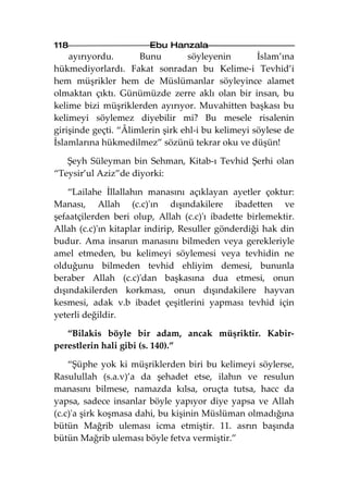 118                     Ebu Hanzala
    ayırıyordu.       Bunu        söyleyenin        İslam’ına
hükmediyorlardı. Fakat sonradan bu Kelime-i Tevhid’i
hem müşrikler hem de Müslümanlar söyleyince alamet
olmaktan çıktı. Günümüzde zerre aklı olan bir insan, bu
kelime bizi müşriklerden ayırıyor. Muvahitten başkası bu
kelimeyi söylemez diyebilir mi? Bu mesele risalenin
girişinde geçti. “Âlimlerin şirk ehl-i bu kelimeyi söylese de
İslamlarına hükmedilmez” sözünü tekrar oku ve düşün!

   Şeyh Süleyman bin Sehman, Kitab-ı Tevhid Şerhi olan
“Teysir’ul Aziz”de diyorki:

    “Lailahe İllallahın manasını açıklayan ayetler çoktur:
Manası, Allah (c.c)'ın dışındakilere ibadetten ve
şefaatçilerden beri olup, Allah (c.c)'ı ibadette birlemektir.
Allah (c.c)'ın kitaplar indirip, Resuller gönderdiği hak din
budur. Ama insanın manasını bilmeden veya gerekleriyle
amel etmeden, bu kelimeyi söylemesi veya tevhidin ne
olduğunu bilmeden tevhid ehliyim demesi, bununla
beraber Allah (c.c)'dan başkasına dua etmesi, onun
dışındakilerden korkması, onun dışındakilere hayvan
kesmesi, adak v.b ibadet çeşitlerini yapması tevhid için
yeterli değildir.

   “Bilakis böyle bir adam, ancak müşriktir. Kabir-
perestlerin hali gibi (s. 140).”

    “Şüphe yok ki müşriklerden biri bu kelimeyi söylerse,
Rasulullah (s.a.v)’a da şehadet etse, ilahın ve resulun
manasını bilmese, namazda kılsa, oruçta tutsa, hacc da
yapsa, sadece insanlar böyle yapıyor diye yapsa ve Allah
(c.c)'a şirk koşmasa dahi, bu kişinin Müslüman olmadığına
bütün Mağrib uleması icma etmiştir. 11. asrın başında
bütün Mağrib uleması böyle fetva vermiştir.”
 