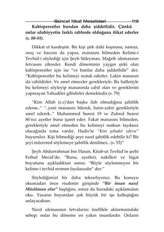Güncel İtikat Meseleleri                   119
    Kabirperestler bundan daha şiddetlidir. Çünkü
onlar uluhiyyetin farklı rablerde olduğuna itikat ederler
(s. 80-81).

    Dikkat et kardeşim. Bir kişi şirk dahi koşmasa, namaz,
oruç ve haccını da yapsa, manasını bilmeden Kelime-i
Tevhid-i söylediği için Şeyh Süleyman, Mağrib ulemasının
fetvasını zikreder. Kendi döneminin yaygın şirki olan
kabirperestler için ise “ve bunlar daha şiddetlidir” der.
“Kabirperestler bu kelimeyi nutuk ederler. Lakin manasın
da cahildirler. Ve amel etmezler gerekleriyle. Bu halleriyle
bu kelimeyi söyleyip manasında cahil olan ve gereklerini
yapmayan Yahudiler gibidirler demektedir.(s. 79)

   “Kim Allah (c.c)'dan başka ilah olmadığına şahitlik
ederse..” “..yani manasını bilerek, batın-zahir gerekleriyle
amel ederek..” Muhammed Suresi 19 ve Zuhruf Suresi
86’ncı ayetler buna işaret eder. Fakat manasını bilmeden,
gerekleriyle amel etmeden bu kelimeyi nutkun faydasız
olacağında icma vardır. Hadis’te “Kim şehadet ederse”
buyurulur. Kişi bilmediği şeye nasıl şahitlik edebilir ki? Bir
şeyi mücerred söylemeye şahitlik denilmez.. (s. 53)”

    Şeyh Abdurrahman bin Hasan, Kitab-ut Tevhid’in şerhi
Fethul Mecid’de; “Bunu, ayetleri, nakilleri ve lügat
boyutunu açıkladıktan sonra: “Böyle söylenmeyen bir
kelime-i tevhid resmen faydasızdır” der.”

   Söylediğimizi bir daha tekrarlıyoruz. Bu konuyu
okumadan önce risalenin girişinde “Bir insan nasıl
Müslüman olur” başlığını, sonra da buradaki açıklamaları
oku. Yazarın boyundan çok büyük bir işe kalkıştığını
anlayacaksın.

   Necd ulemasının fetvalarını özellikle aktarmamdaki
sebep; onlar bu döneme en yakın insanlardır. Onların
 