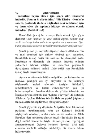 12                       Ebu Hanzala
  indirileni beyan etmen için sonra zikri (Kur'an'ı)
indirdik. Umulur ki düşünürler.” “Biz Kitab'ı (Kur'an'ı)
sadece, hakkında ihtilafa düştükleri şeyi açıklaman için
ve iman eden bir topluma hidayet ve rahmet olarak
indirdik.“ (Nahl 44 – 64)

    Resulullah (s.a.v) bu manayı ifade etmek için şöyle
demiştir “Ben insanlar La ilahe illallah diyene, namazı kılıp
zekâtı verinceye kadar onlarla savaşmakla emir olundum. Eğer
bunu yaparlarsa canlarını ve mallarını benden korumuş olurlar.”

    Şimdi şu soruyu sormak istiyoruz. Acaba Allah c.c. can
ve mal emniyeti için şirkten tövbeyi şart koşarken,
Resulullah (s.a.v) farklı bir şart mı belirlemiştir? Asla.
Kuşkusuz o dönemde bir insanın düşmüş olduğu
şirklerden teberri ettiğini ve onlardan pişmanlık
duyduğunu kelime-i tevhid ifade ettiği için Resulullah
(s.a.v) böyle buyurmuştur.

    Ayrıca o dönemde bütün müşrikler bu kelimenin ne
manaya geldiğini çok iyi biliyorlar ve bu kelimeyi
söylemekle       neleri   ellerinin     tersiyle   ittiklerini,
reddettiklerini ve kabul etmediklerinin çok iyi
bilincindeydiler. Bundan dolayı da şirkten teberinin ve
İslam’a girişin sembolü ise; “Kelime-i Tevhid” idi. Nitekim
Allah c.c. “yoksa ilahları, tek bir ilah mı yaptı? Şüphesiz
bu şaşılacak bir şeydir”(Sad 5)buyurmaktadır.

   Şimdi şöyle bir şey düşünün. Müşrikler hem lat, menat
putlarını bırakmayacak hem de Kelime-i Tevhidi
söyleyecek olsalardı, acaba canlarını ve mallarını Allah
Resulün’ den kurtarmış olurlar mıydı? Bu büyük bir tezat
değil midir? Kimsenin böyle bir soruya evet diyeceğini
zannetmiyorum. Öyleyse Kelime-i Tevhid; şirki terk
etmenin sembolü olduğu müddetçe, bir insana İslam
hükmü verir.
 