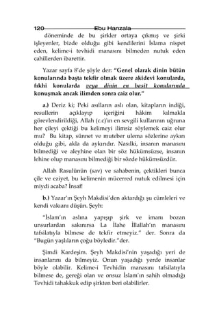 120                     Ebu Hanzala
     döneminde de bu şirkler ortaya çıkmış ve şirki
işleyenler, bizde olduğu gibi kendilerini İslama nispet
eden, kelime-i tevhidi manasını bilmeden nutuk eden
cahillerden ibarettir.

   Yazar sayfa 8’de şöyle der: “Genel olarak dinin bütün
konularında başta tekfir olmak üzere akidevi konularda,
fıkhi konularda veya dinin en basit konularında
konuşmak ancak ilimden sonra caiz olur.”

   a.) Deriz ki; Peki asılların aslı olan, kitapların indiği,
resullerin    açıklayıp      içeriğini    hâkim       kılmakla
görevlendirildiği, Allah (c.c)'ın en sevgili kullarının uğruna
her çileyi çektiği bu kelimeyi ilimsiz söylemek caiz olur
mu? Bu kitap, sünnet ve muteber ulema sözlerine aykırı
olduğu gibi, akla da aykırıdır. Nasılki, insanın manasını
bilmediği ve aleyhine olan bir söz hükümsüzse, insanın
lehine olup manasını bilmediği bir sözde hükümsüzdür.

    Allah Rasulünün (sav) ve sahabenin, çektikleri bunca
çile ve eziyet, bu kelimenin mücerred nutuk edilmesi için
miydi acaba? İnsaf!

   b.) Yazar’ın Şeyh Makdisi’den aktardığı şu cümleleri ve
kendi vakıanı düşün. Şeyh:

    “İslam’ın aslına yapışıp şirk ve imanı bozan
unsurlardan sakınırsa La İlahe İllallah’ın manasını
tafsilatıyla bilmese de tekfir etmeyiz.” der. Sonra da
“Bugün yaşlıların çoğu böyledir.”der.

   Şimdi Kardeşim. Şeyh Makdisi’nin yaşadığı yeri de
insanlarını da bilmeyiz. Onun yaşadığı yerde insanlar
böyle olabilir. Kelime-i Tevhidin manasını tafsilatıyla
bilmese de, gereği olan ve onsuz İslam’ın sahih olmadığı
Tevhidi tahakkuk edip şirkten beri olabilirler.
 