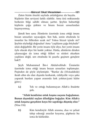 Güncel İtikat Meseleleri                   121
    Zaten bizim önceki sayfada anlattığımız da buydu.
Kişilerin ilim seviyesi farklı olabilir. Ama özü noktasında
herkesin bilgi sahibi olması şarttır. Şeyhin bahsettiği
kişilerin çoğu şirkten ve İmanı bozan unsurlardan
kaçınıyormuş.

   Şimdi ben sana Âlimlerin üzerinde icma ettiği imanı
bozan unsurları sayacağım. Sen bak, senin etrafında ki
insanlar bu fiillerden uzak mı? Yoksa bizzat içinde mi?
Şeyhin söylediği doğrudur! Ama “yaşlıların çoğu böyledir”
sözü değişebilir. Bir yerin insanı öyle diye, her yerin insanı
öyle olacak diye bir kaide yoktur. Hatta, alimlerin dinden
çıkaracağın da icma ettiği fiilleri ve sözleri okurken
yaşlılara değil, sen etrafında ki şuurlu geçinen gençlere
bak!!!

    Şeyh Muhammed İbn-i Abdulvehhab: Ümmetin
üzerinde icma ettiği imanı bozan unsurları toplamıştır.
Peşinden de şöyle söylemiştir. “Bunlar da (10.maddede)
ikrah altın da olan dışında korkarak, ciddiyetle veya şaka
yaparak bunları yapan arasında fark yoktur.(yani küfre
girer.)

   1.)        Tek ve ortağı bulunmayan Allah’a ibadette
              şirk.

       “Allah kendisine ortak koşma suçunu bağışlamaz.
Bunun dışındaki suçları dilediğine bağışlar. Kim Allah'a
ortak koşarsa gerçekten koyu bir sapıklığa düşmüş olur.”
(Nisa 116)

   2.)        Kim kendisiyle Allah arasına, dua ve şefaat
              talep edeceği aracılar koyarsa, şüphesiz bu
              icma ile küfürdür.
 