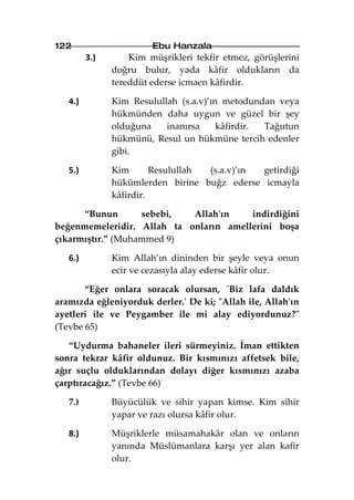 122                     Ebu Hanzala
         3.)       Kim müşrikleri tekfir etmez, görüşlerini
               doğru bulur, yada kâfir oldukların da
               tereddüt ederse icmaen kâfirdir.

   4.)         Kim Resulullah (s.a.v)’ın metodundan veya
               hükmünden daha uygun ve güzel bir şey
               olduğuna    inanırsa     kâfirdir. Tağutun
               hükmünü, Resul un hükmüne tercih edenler
               gibi.

   5.)         Kim       Resulullah (s.a.v)’ın getirdiği
               hükümlerden birine buğz ederse icmayla
               kâfirdir.

      “Bunun       sebebi,  Allah'ın    indirdiğini
beğenmemeleridir. Allah ta onların amellerini boşa
çıkarmıştır.” (Muhammed 9)

   6.)         Kim Allah’ın dininden bir şeyle veya onun
               ecir ve cezasıyla alay ederse kâfir olur.

       “Eğer onlara soracak olursan, `Biz lafa daldık
aramızda eğleniyorduk derler.' De ki; "Allah ile, Allah'ın
ayetleri ile ve Peygamber ile mi alay ediyordunuz?"
(Tevbe 65)

   “Uydurma bahaneler ileri sürmeyiniz. İman ettikten
sonra tekrar kâfir oldunuz. Bir kısmınızı affetsek bile,
ağır suçlu olduklarından dolayı diğer kısmınızı azaba
çarptıracağız.” (Tevbe 66)

   7.)         Büyücülük ve sihir yapan kimse. Kim sihir
               yapar ve razı olursa kâfir olur.

   8.)         Müşriklerle müsamahakâr olan ve onların
               yanında Müslümanlara karşı yer alan kafir
               olur.
 