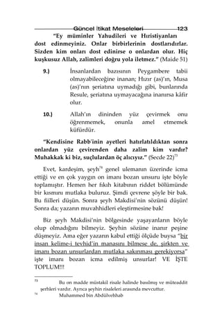Güncel İtikat Meseleleri                       123
      “Ey müminler Yahudileri ve Hıristiyanları
dost edinmeyiniz. Onlar birbirlerinin dostlarıdırlar.
Sizden kim onları dost edinirse o onlardan olur. Hiç
kuşkusuz Allah, zalimleri doğru yola iletmez.” (Maide 51)

      9.)         İnsanlardan bazısının Peygambere tabii
                  olmayabileceğine inanan; Hızır (as)’ın, Musa
                  (as)’nın şeriatına uymadığı gibi, bunlarında
                  Resule, şeriatına uymayacağına inanırsa kâfir
                  olur.

      10.)        Allah’ın dininden yüz çevirmek onu
                  öğrenmemek,    onunla amel  etmemek
                  küfürdür.

   “Kendisine Rabb'inin ayetleri hatırlatıldıktan sonra
onlardan yüz çevirenden daha zalim kim vardır?
Muhakkak ki biz, suçlulardan öç alıcıyız.” (Secde 22)73

    Evet, kardeşim, şeyh74 genel ulemanın üzerinde icma
ettiği ve en çok yaygın on imanı bozan unsuru işte böyle
toplamıştır. Hemen her fıkıh kitabının riddet bölümünde
bir kısmını mutlaka buluruz. Şimdi çevrene şöyle bir bak.
Bu fiilleri düşün. Sonra şeyh Makdisi’nin sözünü düşün!
Sonra da; yazarın muvahhidleri eleştirmesine bak!

    Biz şeyh Makdisi’nin bölgesinde yaşayanların böyle
olup olmadığını bilmeyiz. Şeyhin sözüne inanır peşine
düşmeyiz. Ama eğer yazarın kabul ettiği ölçüde buysa “bir
insan kelime-i tevhid’in manasını bilmese de, şirkten ve
imanı bozan unsurlardan mutlaka sakınması gerekiyorsa”
işte imanı bozan icma edilmiş unsurlar! VE İŞTE
TOPLUM!!!

73
               Bu on madde müstakil risale halinde basılmış ve müteaddit
     şerhleri vardır. Ayrıca şeyhin risaleleri arasında mevcuttur.
74
               Muhammed bin Abdülvehhab
 