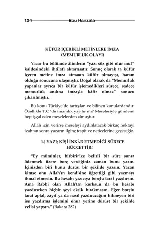 124                     Ebu Hanzala




           KÜFÜR İÇERİKLİ METİNLERE İMZA
                 (MEMURLUK OLAYI)

    Yazar bu bölümde âlimlerin “yazı söz gibi olur mu?”
kaidesindeki ihtilafı aktarmıştır. Sonuç olarak ta küfür
içeren metine imza atmanın küfür olmayışı, haram
olduğu sonucuna ulaşmıştır. Doğal olarak da “Memurluk
yapanlar ayrıca bir küfür işlemedikleri sürece, sadece
memurluk andına imzayla kâfir olmaz” sonucu
çıkarılmıştır.

   Bu konu Türkiye’de tartışılan ve bilinen konulardandır.
Özellikle T.C ‘de imamlık yapılır mı? Meselesiyle gündemi
hep işgal eden meselelerden olmuştur.

   Allah izin verirse meseleyi aydınlatacak birkaç noktayı
izahtan sonra yazarın ilginç tespit ve neticelerine geçeceğiz.

         1.) YAZI; KİŞİ İNKÂR ETMEDİĞİ SÜRECE
                      HÜCCETTİR!

    “Ey müminler, birbirinize belirli bir süre sonra
ödenmek üzere borç verdiğiniz zaman bunu yazın.
İçinizden biri bunu dürüst bir şekilde yazsın. Yazan
kimse onu Allah'ın kendisine öğrettiği gibi yazmayı
ihmal etmesin. Bu hesabı yazıcıya borçlu taraf yazdırsın.
Ama Rabbi olan Allah'tan korksun da bu hesabı
yazdırırken hiçbir şeyi eksik bırakmasın. Eğer borçlu
taraf aptal, zayıf ya da nasıl yazdıracağını bilmeyen biri
ise yazdırma işlemini onun yerine dürüst bir şekilde
velisi yapsın.” (Bakara 282)
 