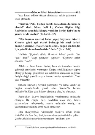 Güncel İtikat Meseleleri                          125
    Yazı kabul edilen hüccet olmasaydı Allah yazmaya
irşad etmezdi.

   “Firavun "Peki, bizden önceki kuşakların durumu ne
olacak?" dedi. Musa dedi ki; Onlara ilişkin bilgi
Rabb'imin katındaki kitapta yazılıdır Benim Rabb'im ne
yanılır ne de unutun" (Ta-ha 51—52)

    “Her insanın amelini halka yapıp boynuna takarız.
Kıyamet günü açık olarak bulacağı bir amel defteri
önüne çıkarırız. Herkese Oku kitabını, bugün sen kendin
için yeterli bir muhasebecisin " deriz.” (İsra 13-14)

    Hadiste “Şüphesiz Allah, ilk olarak kalemi yarattı. Ona
“yaz” dedi.75 “Neyi yazayım” deyince? “Kıyamete kadar
olacakları” dedi!”

   Allah c.c. hem kader ilmini, hem de insanları hesaba
çekeceği amellerini yazmıştır. Doğru sözlülüğünde şüphe
olmayıp hesap görenlerin en adaletlisi olmasına rağmen,
ilmiyle değil yazdıklarıyla insanı hesaba çekecektir. Yani
yazı hüccettir.

   Sahabe Kur’an-ı Kerim’i yazmıştır. Ve icma vardır ki;
bugün mushaflarda yazılı olan Kur’an’la herkes
mükelleftir. Eğer yazı hüccet olmamış olsa, bu olmazdı.

   Resulullah (s.a.v) hadislerinin yazılmasına müsaade
etmiştir. İlk etapta bazı noktaları esas alıp, hadis
yazımından nehyetsede, sonra müsaade etmiş, ve
yazmanın cevazında icma hasıl olmuştur.

   Ebu Hureyre(r.a): “Resulullah (s.a.v)’ın ashabı içinde
Abdullah bin Amr (a.s) hariç benden daha çok hadis bilen yoktur.
Çünkü Abdullah yazar ben yazmazdım.” (Buhari) der.


75
          Veya ilk kalemi yarattığında şeklinde de mana verilebilir.
 