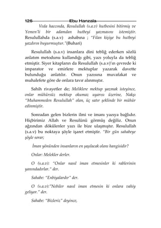 126                      Ebu Hanzala
        Veda haccında, Resulullah (s.a.v) hutbesini bitirmiş ve
Yemen’li bir adamdan hutbeyi yazmasını istemiştir.
Resulullahda (s.a.v) ashabına ; “Filan kişiye bu hutbeyi
yazdırın buyurmuştur.”(Buhari)

   Resulullah (s.a.v) insanlara dini tebliğ ederken sözlü
anlatım metodunu kullandığı gibi, yazı yoluyla da tebliğ
etmiştir. Siyer kitapların da Resulullah (s.a.v)’ın çevrede ki
imparator ve emirlere mektuplar yazarak davette
bulunduğu anlatılır. Onun yazısına muvafakat ve
muhalefete göre de onlara tavır alınmıştır.

    Sahih rivayetler de; Meliklere mektup yazmak isteyince,
onlar mühürsüz mektup okumaz uyarısı üzerine, Nakşı
“Muhammeden Resulullah” olan, üç satır şeklinde bir mühür
edinmiştir.

    Sonradan gelen bizlerin ilmi ve imanı yazıya bağlıdır.
Hiçbirimiz Allah ve Resulünü görmüş değiliz. Onun
ağzından dökülenler yazı ile bize ulaşmıştır. Resulullah
(s.a.v) bu noktaya şöyle işaret etmiştir. “Bir gün sahabeye
şöyle sorar;

    İman yönünden insanların en şaşılacak olanı hangisidir?

   Onlar: Melekler derler.

   O (s.a.v): “Onlar nasıl iman etmesinler ki rablerinin
yanındadırlar.“ der.

   Sahabe: “Enbiyalardır” der.

    O (s.a.v):”Nebiler nasıl iman etmesin ki onlara vahiy
geliyor.” der.

   Sahabe: “Bizleriz” deyince,
 