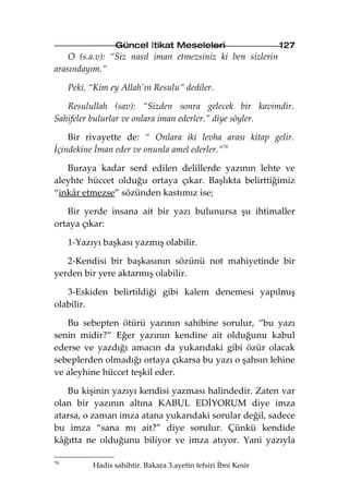 Güncel İtikat Meseleleri                      127
    O (s.a.v): “Siz nasıl iman etmezsiniz ki ben sizlerin
arasındayım.”

     Peki, “Kim ey Allah’ın Resulu” dediler.

   Resulullah (sav): “Sizden sonra gelecek bir kavimdir.
Sahifeler bulurlar ve onlara iman ederler.” diye söyler.

    Bir rivayette de: “ Onlara iki levha arası kitap gelir.
İçindekine İman eder ve onunla amel ederler.”76

   Buraya kadar serd edilen delillerde yazının lehte ve
aleyhte hüccet olduğu ortaya çıkar. Başlıkta belirttiğimiz
“inkâr etmezse” sözünden kastımız ise;

   Bir yerde insana ait bir yazı bulunursa şu ihtimaller
ortaya çıkar:

     1-Yazıyı başkası yazmış olabilir.

   2-Kendisi bir başkasının sözünü not mahiyetinde bir
yerden bir yere aktarmış olabilir.

   3-Eskiden belirtildiği gibi kalem denemesi yapılmış
olabilir.

   Bu sebepten ötürü yazının sahibine sorulur, “bu yazı
senin midir?” Eğer yazının kendine ait olduğunu kabul
ederse ve yazdığı amacın da yukarıdaki gibi özür olacak
sebeplerden olmadığı ortaya çıkarsa bu yazı o şahsın lehine
ve aleyhine hüccet teşkil eder.

   Bu kişinin yazıyı kendisi yazması halindedir. Zaten var
olan bir yazının altına KABUL EDİYORUM diye imza
atarsa, o zaman imza atana yukarıdaki sorular değil, sadece
bu imza “sana mı ait?” diye sorulur. Çünkü kendide
kâğıtta ne olduğunu biliyor ve imza atıyor. Yani yazıyla

76
           Hadis sahihtir. Bakara 3.ayetin tefsiri İbni Kesir
 