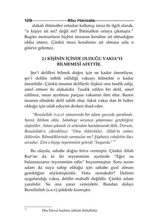 128                         Ebu Hanzala
    alakalı ihtimaller ortadan kalkmış; imza ile ilgili olarak,
“o kişiye ait mi? değil mi? İhtimalleri ortaya çıkmıştır.”
Bugün memurların hiçbiri imzanın kendine ait olmadığını
iddia etmez. Çünkü imza kendisine ait olmasa asla o
göreve gelemez.

          2.) KİŞİNİN İÇİNDE OLDUĞU VAKIA’YI
                  BİLMEMESİ AFETTİR.

    Şer’i delilleri bilmek doğru için ne kadar önemliyse,
şer’i delilin tatbik edildiği vakıayı bilmekte o kadar
önemlidir. Çünkü insanın delillerle ilişkisi onu tasdik edip,
amel etmesi ile alakalıdır. Tasdik edilen bir delil, amel
edilince, onun ayrılmaz parçası vakıanın ilmi olur. Bazen
insanın elindeki delil sahih olur, fakat vakıa dan bi haber
olduğu için ıslah edeyim derken ifsad eder.

     “Resulullah (s.a.v) zamanında bir adam gazvede yaralandı.
Sonra ihtilam oldu. Sahabeye sorunca yıkanması gerektiğini
söylediler. Adam yıkandı ve ardından hastalanarak öldü. Durum,
Resulullah’a zikredilince “Onu öldürdüler, Allah’ta onları
öldürsün. Bilmediklerinde sormazlar mı? Şüphesiz cehaletin ilacı
sorudur. Zira o kişiye teyemmüm yeterdi.”buyurdu” 77

   Bu olayda, sahabe doğru fetva vermiştir. Çünkü Allah
Kur’an da ki iki teyemmüm ayetinde “Eğer su
bulamazsanız teyemmüm edin” buyurmuştur. Soru soran
adam da suya sahip olduğu için sahabe gusl alması
gerektiğini söylemişlerdir. Hata nerededir? Delinin
uygulandığı vakıa, delilin mahalli değildir. Çünkü adam
yaralıdır. Su ona zarar verecektir. Bundan dolayı
Resullullah (s.a.v) şiddetle kızmıştır.



77
          Ebu Davut hadisin sıhhati ihtilaflıdır.
 