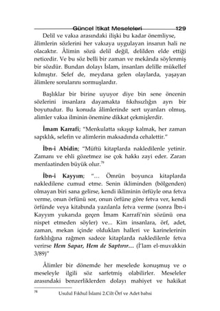Güncel İtikat Meseleleri                  129
    Delil ve vakıa arasındaki ilişki bu kadar önemliyse,
âlimlerin sözlerini her vakıaya uygulayan insanın hali ne
olacaktır. Âlimin sözü delil değil, delilden elde ettiği
neticedir. Ve bu söz belli bir zaman ve mekânda söylenmiş
bir sözdür. Bundan dolayı İslam, insanları delille mükellef
kılmıştır. Selef de, meydana gelen olaylarda, yaşayan
âlimlere sorularını sormuşlardır.

   Başlıklar bir birine uyuyor diye bin sene öncenin
sözlerini insanlara dayamakta fıkıhsızlığın ayrı bir
boyutudur. Bu konuda âlimlerinde sert uyarıları olmuş,
alimler vakıa ilminin önemine dikkat çekmişlerdir.

   İmam Karrafi; “Menkulatta sıkışıp kalmak, her zaman
sapıklık, selefin ve alimlerin maksadında cehalettir.”

  İbn-i Abidin; “Müftü kitaplarda nakledilenle yetinir.
Zamanı ve ehli gözetmez ise çok hakkı zayi eder. Zararı
menfaatinden büyük olur.78

   İbn-i Kayyım; “… Ömrün boyunca kitaplarda
nakledilene cumud etme. Senin ikliminden (bölgenden)
olmayan biri sana gelirse, kendi ikliminin örfüyle ona fetva
verme, onun örfünü sor, onun örfüne göre fetva ver, kendi
örfünde veya kitabında yazılanla fetva verme (sonra İbn-i
Kayyım yukarıda geçen İmam Karrafi’nin sözünü ona
nispet etmeden söyler) ve... Kim insanlara, örf, adet,
zaman, mekan içinde oldukları halleri ve karinelerinin
farklılığına rağmen sadece kitaplarda nakledilenle fetva
verirse Hem Sapar, Hem de Saptırır… (İ’lam el-muvakkin
3/89)”

   Âlimler bir dönemde her meselede konuşmuş ve o
meseleyle ilgili söz sarfetmiş olabilirler. Meseleler
arasındaki benzerliklerden dolayı mahiyet ve hakikat
78
         Usulul Fıkhul İslami 2.Cilt Örf ve Adet bahsi
 