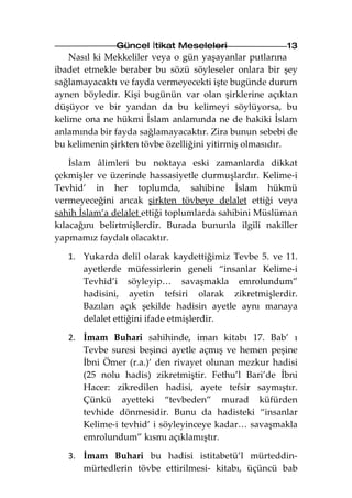 Güncel İtikat Meseleleri                 13
    Nasıl ki Mekkeliler veya o gün yaşayanlar putlarına
ibadet etmekle beraber bu sözü söyleseler onlara bir şey
sağlamayacaktı ve fayda vermeyecekti işte bugünde durum
aynen böyledir. Kişi bugünün var olan şirklerine açıktan
düşüyor ve bir yandan da bu kelimeyi söylüyorsa, bu
kelime ona ne hükmi İslam anlamında ne de hakiki İslam
anlamında bir fayda sağlamayacaktır. Zira bunun sebebi de
bu kelimenin şirkten tövbe özelliğini yitirmiş olmasıdır.

    İslam âlimleri bu noktaya eski zamanlarda dikkat
çekmişler ve üzerinde hassasiyetle durmuşlardır. Kelime-i
Tevhid’ in her toplumda, sahibine İslam hükmü
vermeyeceğini ancak şirkten tövbeye delalet ettiği veya
sahih İslam’a delalet ettiği toplumlarda sahibini Müslüman
kılacağını belirtmişlerdir. Burada bununla ilgili nakiller
yapmamız faydalı olacaktır.

   1. Yukarda delil olarak kaydettiğimiz Tevbe 5. ve 11.
      ayetlerde müfessirlerin geneli “insanlar Kelime-i
      Tevhid’i söyleyip… savaşmakla emrolundum”
      hadisini, ayetin tefsiri olarak zikretmişlerdir.
      Bazıları açık şekilde hadisin ayetle aynı manaya
      delalet ettiğini ifade etmişlerdir.

   2. İmam Buhari sahihinde, iman kitabı 17. Bab’ ı
      Tevbe suresi beşinci ayetle açmış ve hemen peşine
      İbni Ömer (r.a.)’ den rivayet olunan mezkur hadisi
      (25 nolu hadis) zikretmiştir. Fethu’l Bari’de İbni
      Hacer: zikredilen hadisi, ayete tefsir saymıştır.
      Çünkü ayetteki “tevbeden” murad küfürden
      tevhide dönmesidir. Bunu da hadisteki “insanlar
      Kelime-i tevhid’ i söyleyinceye kadar… savaşmakla
      emrolundum” kısmı açıklamıştır.

   3. İmam Buhari bu hadisi istitabetü’l mürteddin-
      mürtedlerin tövbe ettirilmesi- kitabı, üçüncü bab
 