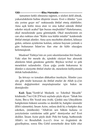 130                     Ebu Hanzala
     tamamen farklı olmasına rağmen, o sözleri delil almak,
yukarıdakilerin haline düşürür insanı. Evet o âlimler “yazı
söz yerine geçer mi” noktasında ihtilaf etmiş olabilirler.
Ama açık küfre imza atan ve onu kabul edende ihtilaf
ederler miydi acaba? İşte burası meçhuldür? Hatırlarsanız,
okul meselesinde şunu görmüştük. Okul meselesinin en
can alıcı noktası olan “Küfre rıza küfür müdür” kaidesinde
ihtilaf etmişti alimler. Ama aynı mezhebin alimleri, kiliseye
giden, onların ayinlerine katılan, onların bayram yerinde o
gün bulunanın İslam’ını ilan etse de kâfir olacağını
belirtmişlerdi.

     Maalesef Türkiye’nin en yeni sıkıntılarından biri budur.
Vaki olan bir mesele de, içindeki cüziyet baz alınarak
alimlerin hilafı gündeme getirilir. Böylece tevhid ve şirk
meseleleri sulandırılır. Oysa çoğu yerde bakarsınız ki
âlimler o cüziyette ihtilaf etseler de, meselenin külliyatında
ittifak halindedirler...

   Şu fetvayı ve icmaları dikkatlice inceleyin. Âlimler yazı
söz gibi midir konusun da ihtilaf etseler de Allah (c.c)'ın
dinini değiştirenleri meşrulaştıranlar için bakın ne
demişlerdir:

    Kadı İyaz,“Tertib’ul Medarik ve Tekribul Mesalik”
kitabında 7’nci Cilt 274’ncü sayfada şöyle diyor: “İshak bin
Azire, İbn-u Ebi Yezid onu övdü. Çünkü ona Ubeydilerin
hatiplerinin hükmü soruldu ve denildi ki, hatipler sünnidir
(Ehl-i sünnettir). İmam Azire, onlara dedi ki; o hatipler dua
ederken, (minberde) “Allah'ım sen hâkim kuluna ve
yeryüzünün varislerine salât getir” demiyorlar mı? Evet
dediler. İmam Azire şöyle dedi: Peki bir hatip, hutbesinde
Allah’ı ve Resulullah (s.a.v)’ı övse ve övgüsünü de
güzelleştirse, sonra Ebu Cehil cennettedir dese kâfir olur
 