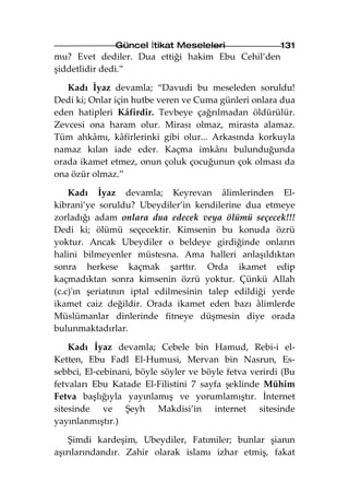 Güncel İtikat Meseleleri                 131
mu? Evet dediler. Dua ettiği hakim Ebu Cehil’den
şiddetlidir dedi.”

   Kadı İyaz devamla; “Davudi bu meseleden soruldu!
Dedi ki; Onlar için hutbe veren ve Cuma günleri onlara dua
eden hatipleri Kâfirdir. Tevbeye çağrılmadan öldürülür.
Zevcesi ona haram olur. Mirası olmaz, mirasta alamaz.
Tüm ahkâmı, kâfirlerinki gibi olur... Arkasında korkuyla
namaz kılan iade eder. Kaçma imkânı bulunduğunda
orada ikamet etmez, onun çoluk çocuğunun çok olması da
ona özür olmaz.”

    Kadı İyaz devamla; Keyrevan âlimlerinden El-
kibrani’ye soruldu? Ubeydiler’in kendilerine dua etmeye
zorladığı adam onlara dua edecek veya ölümü seçecek!!!
Dedi ki; ölümü seçecektir. Kimsenin bu konuda özrü
yoktur. Ancak Ubeydiler o beldeye girdiğinde onların
halini bilmeyenler müstesna. Ama halleri anlaşıldıktan
sonra herkese kaçmak şarttır. Orda ikamet edip
kaçmadıktan sonra kimsenin özrü yoktur. Çünkü Allah
(c.c)'ın şeriatının iptal edilmesinin talep edildiği yerde
ikamet caiz değildir. Orada ikamet eden bazı âlimlerde
Müslümanlar dinlerinde fitneye düşmesin diye orada
bulunmaktadırlar.

    Kadı İyaz devamla; Cebele bin Hamud, Rebi-i el-
Ketten, Ebu Fadl El-Humusi, Mervan bin Nasrun, Es-
sebbci, El-cebinani, böyle söyler ve böyle fetva verirdi (Bu
fetvaları Ebu Katade El-Filistini 7 sayfa şeklinde Mühim
Fetva başlığıyla yayınlamış ve yorumlamıştır. İnternet
sitesinde ve Şeyh Makdisi’in internet sitesinde
yayınlanmıştır.)

    Şimdi kardeşim, Ubeydiler, Fatımiler; bunlar şianın
aşırılarındandır. Zahir olarak islamı izhar etmiş, fakat
 