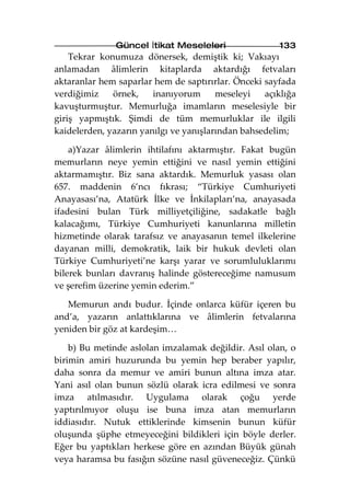 Güncel İtikat Meseleleri               133
    Tekrar konumuza dönersek, demiştik ki; Vakıayı
anlamadan âlimlerin kitaplarda aktardığı fetvaları
aktaranlar hem saparlar hem de saptırırlar. Önceki sayfada
verdiğimiz    örnek,    inanıyorum      meseleyi   açıklığa
kavuşturmuştur. Memurluğa imamların meselesiyle bir
giriş yapmıştık. Şimdi de tüm memurluklar ile ilgili
kaidelerden, yazarın yanılgı ve yanışlarından bahsedelim;

    a)Yazar âlimlerin ihtilafını aktarmıştır. Fakat bugün
memurların neye yemin ettiğini ve nasıl yemin ettiğini
aktarmamıştır. Biz sana aktardık. Memurluk yasası olan
657. maddenin 6’ncı fıkrası; “Türkiye Cumhuriyeti
Anayasası’na, Atatürk İlke ve İnkilapları’na, anayasada
ifadesini bulan Türk milliyetçiliğine, sadakatle bağlı
kalacağımı, Türkiye Cumhuriyeti kanunlarına milletin
hizmetinde olarak tarafsız ve anayasanın temel ilkelerine
dayanan milli, demokratik, laik bir hukuk devleti olan
Türkiye Cumhuriyeti’ne karşı yarar ve sorumluluklarımı
bilerek bunları davranış halinde göstereceğime namusum
ve şerefim üzerine yemin ederim.”

   Memurun andı budur. İçinde onlarca küfür içeren bu
and’a, yazarın anlattıklarına ve âlimlerin fetvalarına
yeniden bir göz at kardeşim…

    b) Bu metinde aslolan imzalamak değildir. Asıl olan, o
birimin amiri huzurunda bu yemin hep beraber yapılır,
daha sonra da memur ve amiri bunun altına imza atar.
Yani asıl olan bunun sözlü olarak icra edilmesi ve sonra
imza atılmasıdır. Uygulama olarak çoğu yerde
yaptırılmıyor oluşu ise buna imza atan memurların
iddiasıdır. Nutuk ettiklerinde kimsenin bunun küfür
oluşunda şüphe etmeyeceğini bildikleri için böyle derler.
Eğer bu yaptıkları herkese göre en azından Büyük günah
veya haramsa bu fasığın sözüne nasıl güveneceğiz. Çünkü
 